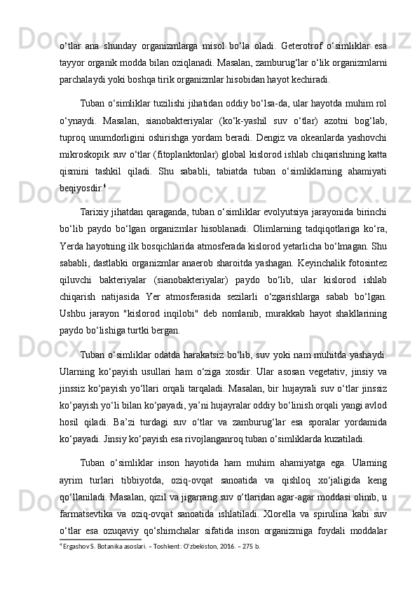 o‘tlar   ana   shunday   organizmlarga   misol   bo‘la   oladi.   Geterotrof   o‘simliklar   esa
tayyor organik modda bilan oziqlanadi. Masalan, zamburug‘lar o‘lik organizmlarni
parchalaydi yoki boshqa tirik organizmlar hisobidan hayot kechiradi.
Tuban o‘simliklar tuzilishi jihatidan oddiy bo‘lsa-da, ular hayotda muhim rol
o‘ynaydi.   Masalan,   sianobakteriyalar   (ko‘k-yashil   suv   o‘tlar)   azotni   bog‘lab,
tuproq   unumdorligini   oshirishga   yordam   beradi.   Dengiz   va   okeanlarda  yashovchi
mikroskopik suv o‘tlar (fitoplanktonlar) global kislorod ishlab chiqarishning katta
qismini   tashkil   qiladi.   Shu   sababli,   tabiatda   tuban   o‘simliklarning   ahamiyati
beqiyosdir. 4
Tarixiy jihatdan qaraganda, tuban o‘simliklar evolyutsiya jarayonida birinchi
bo‘lib   paydo   bo‘lgan   organizmlar   hisoblanadi.   Olimlarning   tadqiqotlariga   ko‘ra,
Yerda hayotning ilk bosqichlarida atmosferada kislorod yetarlicha bo‘lmagan. Shu
sababli, dastlabki organizmlar anaerob sharoitda yashagan. Keyinchalik fotosintez
qiluvchi   bakteriyalar   (sianobakteriyalar)   paydo   bo‘lib,   ular   kislorod   ishlab
chiqarish   natijasida   Yer   atmosferasida   sezilarli   o‘zgarishlarga   sabab   bo‘lgan.
Ushbu   jarayon   "kislorod   inqilobi"   deb   nomlanib,   murakkab   hayot   shakllarining
paydo bo‘lishiga turtki bergan.
Tuban o‘simliklar odatda harakatsiz bo‘lib, suv yoki nam muhitda yashaydi.
Ularning   ko‘payish   usullari   ham   o‘ziga   xosdir.   Ular   asosan   vegetativ,   jinsiy   va
jinssiz ko‘payish yo‘llari orqali  tarqaladi. Masalan,  bir  hujayrali  suv o‘tlar  jinssiz
ko‘payish yo‘li bilan ko‘payadi, ya’ni hujayralar oddiy bo‘linish orqali yangi avlod
hosil   qiladi.   Ba’zi   turdagi   suv   o‘tlar   va   zamburug‘lar   esa   sporalar   yordamida
ko‘payadi. Jinsiy ko‘payish esa rivojlanganroq tuban o‘simliklarda kuzatiladi.
Tuban   o‘simliklar   inson   hayotida   ham   muhim   ahamiyatga   ega.   Ularning
ayrim   turlari   tibbiyotda,   oziq-ovqat   sanoatida   va   qishloq   xo‘jaligida   keng
qo‘llaniladi. Masalan, qizil va jigarrang suv o‘tlaridan agar-agar moddasi olinib, u
farmatsevtika   va   oziq-ovqat   sanoatida   ishlatiladi.   Xlorella   va   spirulina   kabi   suv
o‘tlar   esa   ozuqaviy   qo‘shimchalar   sifatida   inson   organizmiga   foydali   moddalar
4
 Ergashov S. Botanika asoslari. – Toshkent: O‘zbekiston, 2016. – 275 b. 