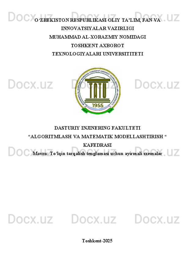 O‘ZBEKISTON   RESPUBLIKASI   OLIY   TA LIM,ʼ   FAN   VA
INNOVATSIYALAR VAZIRLIGI
MUHAMMAD AL-XORAZMIY NOMIDAGI
TOSHKENT   AXBOROT
TEXNOLOGIYALARI  UNIVERSITITETI
DASTURIY INJINERING FAKULTETI 
“ALGORITMLASH   VA   MATEMATIK   MODELLASHTIRISH   “
KAFEDRASI
Mavzu:   To‘lqin   tarqalish   tenglamasi   uchun   ayirmali   sxemalar 
Toshkent- 2025 