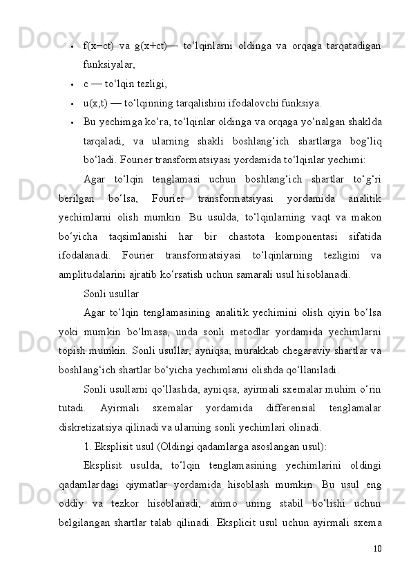 10 f(x−ct)   va   g(x+ct)—   to‘lqinlarni   oldinga   va   orqaga   tarqatadigan
funksiyalar,
 c   —   to‘lqin   tezligi,
 u(x,t)   —   to‘lqinning   tarqalishini   ifodalovchi   funksiya.
 Bu yechimga   ko‘ra,   to‘lqinlar oldinga   va   orqaga   yo‘nalgan shaklda
tarqaladi,   va   ularning   shakli   boshlang‘ich   shartlarga   bog‘liq
bo‘ladi. Fourier transformatsiyasi yordamida to‘lqinlar yechimi:
Agar   to‘lqin   tenglamasi   uchun   boshlang‘ich   shartlar   to‘g‘ri
berilgan   bo‘lsa,   Fourier   transformatsiyasi   yordamida   analitik
yechimlarni   olish   mumkin.   Bu   usulda,   to‘lqinlarning   vaqt   va   makon
bo‘yicha   taqsimlanishi   har   bir   chastota   komponentasi   sifatida
ifodalanadi.   Fourier   transformatsiyasi   to‘lqinlarning   tezligini   va
amplitudalarini ajratib ko‘rsatish uchun samarali usul hisoblanadi.
Sonli   usullar
Agar   to‘lqin   tenglamasining   analitik   yechimini   olish   qiyin   bo‘lsa
yoki   mumkin   bo‘lmasa,   unda   sonli   metodlar   yordamida   yechimlarni
topish mumkin. Sonli usullar, ayniqsa, murakkab chegaraviy shartlar va
boshlang‘ich shartlar bo‘yicha yechimlarni olishda qo‘llaniladi.
Sonli usullarni qo‘llashda, ayniqsa, ayirmali sxemalar muhim o‘rin
tutadi.   Ayirmali   sxemalar   yordamida   differensial   tenglamalar
diskretizatsiya qilinadi va ularning sonli yechimlari olinadi.
1. Eksplisit   usul   (Oldingi   qadamlarga   asoslangan   usul):
Eksplisit   usulda,   to‘lqin   tenglamasining   yechimlarini   oldingi
qadamlardagi   qiymatlar   yordamida   hisoblash   mumkin.   Bu   usul   eng
oddiy   va   tezkor   hisoblanadi,   ammo   uning   stabil   bo‘lishi   uchun
belgilangan shartlar   talab   qilinadi.   Eksplicit   usul   uchun   ayirmali   sxema 