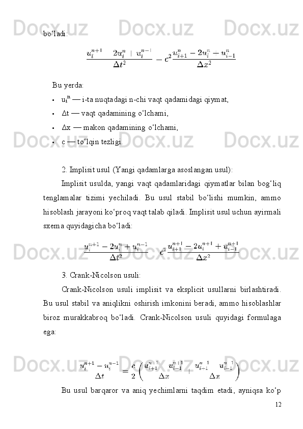 i
12bo‘ladi:
Bu   yerda:
 u   n
  —   i-ta   nuqtadagi   n-chi   vaqt   qadamidagi   qiymat,
 Δt   —   vaqt   qadamining   o‘lchami,
 Δx   —   makon   qadamining   o‘lchami,
 c   —   to‘lqin   tezligi.
2. Implisit   usul   (Yangi   qadamlarga   asoslangan   usul):
Implisit   usulda,   yangi   vaqt   qadamlaridagi   qiymatlar   bilan   bog‘liq
tenglamalar   tizimi   yechiladi.   Bu   usul   stabil   bo‘lishi   mumkin,   ammo
hisoblash   jarayoni   ko‘proq   vaqt   talab   qiladi. Implisit   usul   uchun   ayirmali
sxema quyidagicha bo‘ladi:
3. Crank-Nicolson   usuli:
Crank-Nicolson   usuli   implisit   va   eksplicit   usullarni   birlashtiradi.
Bu usul   stabil   va   aniqlikni   oshirish   imkonini   beradi,   ammo   hisoblashlar
biroz   murakkabroq   bo‘ladi.   Crank-Nicolson   usuli   quyidagi   formulaga
ega:
Bu   usul   barqaror   va   aniq   yechimlarni   taqdim   etadi,   ayniqsa   ko‘p 