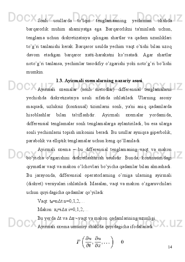 14Sonli   usullarda   to‘lqin   tenglamasining   yechimini   olishda
barqarorlik   muhim   ahamiyatga   ega.   Barqarorlikni   ta'minlash   uchun,
tenglama   uchun   diskretizatsiya   qilingan   shartlar   va   qadam   uzunliklari
to‘g‘ri tanlanishi kerak. Barqaror usulda yechim vaqt o‘tishi bilan uzoq
davom   etadigan   barqaror   xatti-harakatni   ko‘rsatadi.   Agar   shartlar
noto‘g‘ri tanlansa, yechimlar tasodifiy o‘zgarishi yoki noto‘g‘ri bo‘lishi
mumkin.
1.3. Ayirmali   sxemalarning   nazariy   asosi
Ayirmali   sxemalar   (sonli   metodlar)   differensial   tenglamalarni
yechishda   diskretizatsiya   usuli   sifatida   ishlatiladi.   Ularning   asosiy
maqsadi,   uzluksiz   (kontinual)   tizimlarni   sonli,   ya'ni   aniq   qadamlarda
hisoblashlar   bilan   ta'riflashdir.   Ayirmali   sxemalar   yordamida,
differensial  tenglamalar   sonli  tenglamalarga   aylantiriladi,   bu  esa  ularga
sonli yechimlarni topish imkonini beradi. Bu usullar ayniqsa giperbolik,
parabolik va elliptik tenglamalar uchun keng qo‘llaniladi.
Ayirmali   sxema   –   bu   differensial   tenglamaning   vaqt   va   makon
bo‘yicha   o‘zgarishini   diskretlashtirish   usulidir.   Bunda,   kontinuumdagi
qiymatlar   vaqt   va makon o‘lchovlari   bo‘yicha   qadamlar bilan almashadi.
Bu   jarayonda,   differensial   operatorlarning   o‘rniga   ularning   ayirmali
(diskret) versiyalari ishlatiladi. Masalan, vaqt va makon o‘zgaruvchilari
uchun quyidagicha qadamlar qo‘yiladi:
Vaqt: t
n =nΔt n=0,1,2,… 
Makon:   x
i =iΔx   i=0,1,2,…
Bu   yerda   Δt   va   Δx   -   vaqt   va   makon   qadamlarining   uzunligi. 
Ayirmali sxema umumiy shaklda quyidagicha ifodalanadi: 