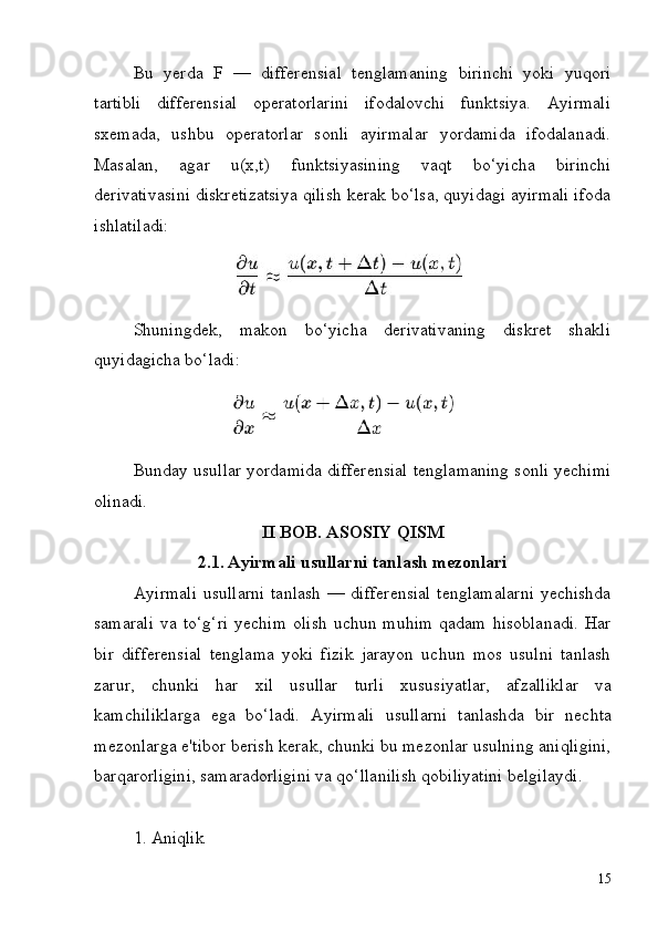 15Bu   yerda   F   —   differensial   tenglamaning   birinchi   yoki   yuqori
tartibli   differensial   operatorlarini   ifodalovchi   funktsiya.   Ayirmali
sxemada,   ushbu   operatorlar   sonli   ayirmalar   yordamida   ifodalanadi.
Masalan,   agar   u(x,t)   funktsiyasining   vaqt   bo‘yicha   birinchi
derivativasini   diskretizatsiya qilish kerak bo‘lsa, quyidagi ayirmali ifoda
ishlatiladi:
Shuningdek,   makon   bo‘yicha   derivativaning   diskret   shakli
quyidagicha bo‘ladi:
Bunday usullar yordamida differensial tenglamaning sonli yechimi
olinadi.
II   BOB.   ASOSIY   QISM
2.1. Ayirmali   usullarni   tanlash   mezonlari
Ayirmali usullarni  tanlash — differensial tenglamalarni yechishda
samarali   va   to‘g‘ri   yechim   olish   uchun   muhim   qadam   hisoblanadi.   Har
bir   differensial   tenglama   yoki   fizik   jarayon   uchun   mos   usulni   tanlash
zarur,   chunki   har   xil   usullar   turli   xususiyatlar,   afzalliklar   va
kamchiliklarga   ega   bo‘ladi.   Ayirmali   usullarni   tanlashda   bir   nechta
mezonlarga   e'tibor   berish kerak, chunki bu mezonlar usulning aniqligini,
barqarorligini, samaradorligini va qo‘llanilish qobiliyatini belgilaydi.
1. Aniqlik 