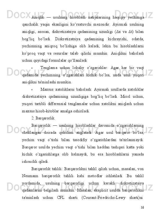 16Aniqlik   —   usulning   hisoblash   natijalarining   haqiqiy   yechimga
qanchalik   yaqin   ekanligini   ko‘rsatuvchi   mezondir.   Ayirmali   usulning
aniqligi,   asosan,   diskretizatsiya   qadamining   uzunligi   (Δx   va   Δt)   bilan
bog‘liq   bo‘ladi.   Diskretizatsiya   qadamining   kichrayishi,   odatda,
yechimning   aniqroq   bo‘lishiga   olib   keladi,   lekin   bu   hisoblashlarni
ko‘proq   vaqt   va   resurslar   talab   qilishi   mumkin.   Aniqlikni   baholash
uchun quyidagi formulalar qo‘llaniladi:
 Tenglama   uchun   lokaliy   o‘zgarishlar:   Agar   har   bir   vaqt
qadamida   yechimning   o‘zgarishlari   kichik   bo‘lsa,   unda   usul   yuqori
aniqlikni ta'minlashi mumkin.
 Maxsus   xatoliklarni   baholash:   Ayirmali   usullarda   xatoliklar
diskretizatsiya   qadamining   uzunligiga   bog‘liq   bo‘ladi.   Misol   uchun,
yuqori   tartibli   differensial   tenglamalar   uchun   xatolikni   aniqlash   uchun
maxsus hisob-kitoblar amalga oshiriladi.
2. Barqarorlik
Barqarorlik   —   usulning   hisoblashlar   davomida   o‘zgarishlarning
cheklangan   doirada   qolishini   anglatadi.   Agar   usul   barqaror   bo‘lsa,
yechim   vaqt   o‘tishi   bilan   tasodifiy   o‘zgarishlardan   ta'sirlanmaydi.
Barqaror   usulda   yechim   vaqt   o‘tishi   bilan   haddan   tashqari   katta   yoki
kichik   o‘zgarishlarga   olib   kelmaydi,   bu   esa   hisoblashlarni   yanada
ishonchli  qiladi.
Barqarorlik  tahlili:  Barqarorlikni  tahlil  qilish  uchun, masalan, von
Neumann   barqarorlik   tahlili   kabi   metodlar   ishlatiladi.   Bu   tahlil
yordamida,   usulning   barqarorligi   uchun   kerakli   diskretizatsiya
qadamlarini   belgilash   mumkin.   Masalan,   eksplicit   usulda   barqarorlikni
ta'minlash     uchun     CFL     sharti     (Courant-Friedrichs-Lewy     sharti)ni 