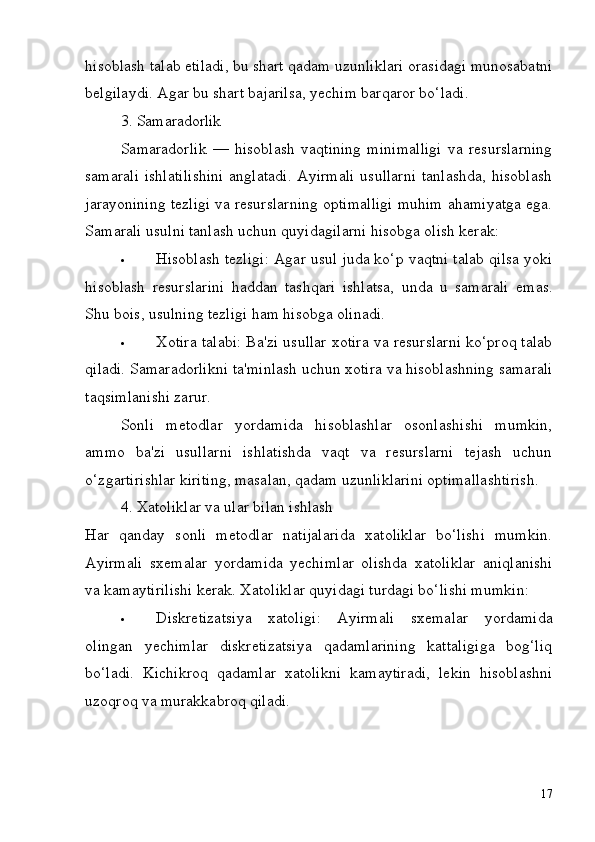 17hisoblash   talab   etiladi,   bu   shart   qadam   uzunliklari   orasidagi   munosabatni
belgilaydi. Agar bu shart bajarilsa, yechim barqaror bo‘ladi.
3. Samaradorlik
Samaradorlik   —   hisoblash   vaqtining   minimalligi   va   resurslarning
samarali  ishlatilishini  anglatadi.  Ayirmali  usullarni  tanlashda, hisoblash
jarayonining tezligi va resurslarning optimalligi muhim ahamiyatga ega.
Samarali usulni tanlash uchun quyidagilarni hisobga olish kerak:
 Hisoblash tezligi: Agar usul juda ko‘p vaqtni talab qilsa yoki
hisoblash   resurslarini   haddan   tashqari   ishlatsa,   unda   u   samarali   emas.
Shu bois, usulning tezligi ham hisobga olinadi.
 Xotira talabi: Ba'zi usullar xotira va resurslarni ko‘proq talab
qiladi.   Samaradorlikni   ta'minlash   uchun   xotira   va   hisoblashning   samarali
taqsimlanishi zarur.
Sonli   metodlar   yordamida   hisoblashlar   osonlashishi   mumkin,
ammo   ba'zi   usullarni   ishlatishda   vaqt   va   resurslarni   tejash   uchun
o‘zgartirishlar kiriting, masalan, qadam uzunliklarini optimallashtirish.
4. Xatoliklar   va   ular   bilan   ishlash
Har   qanday   sonli   metodlar   natijalarida   xatoliklar   bo‘lishi   mumkin.
Ayirmali   sxemalar   yordamida   yechimlar   olishda   xatoliklar   aniqlanishi
va kamaytirilishi kerak. Xatoliklar quyidagi turdagi bo‘lishi mumkin:
 Diskretizatsiya   xatoligi:   Ayirmali   sxemalar   yordamida
olingan   yechimlar   diskretizatsiya   qadamlarining   kattaligiga   bog‘liq
bo‘ladi.   Kichikroq   qadamlar   xatolikni   kamaytiradi,   lekin   hisoblashni
uzoqroq va murakkabroq qiladi. 