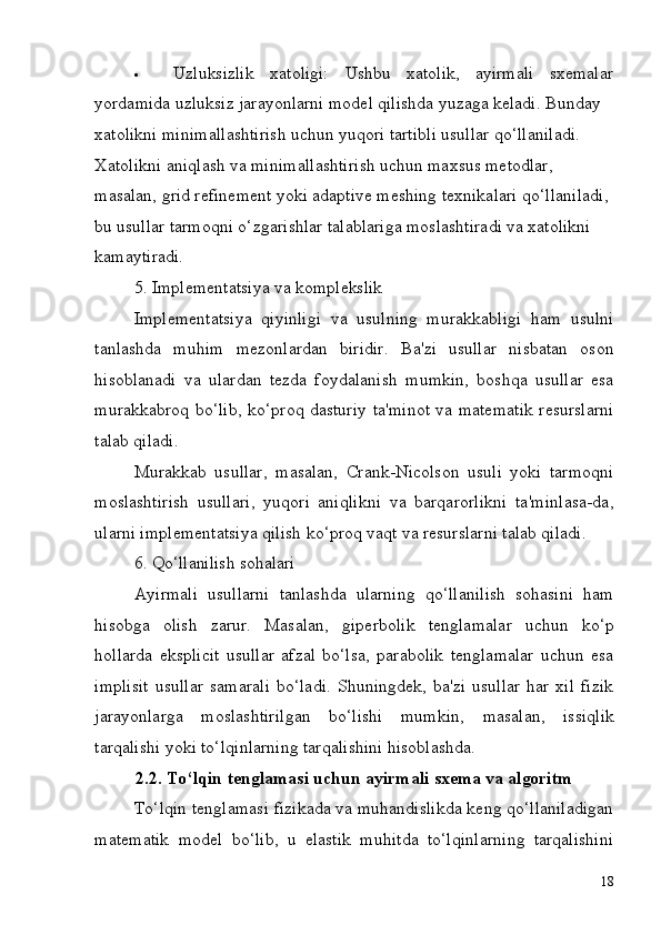18 Uzluksizlik xatoligi: Ushbu xatolik, ayirmali sxemalar
yordamida uzluksiz jarayonlarni model qilishda yuzaga keladi. Bunday 
xatolikni minimallashtirish uchun yuqori tartibli usullar qo‘llaniladi. 
Xatolikni   aniqlash   va   minimallashtirish   uchun   maxsus   metodlar,  
masalan, grid   refinement   yoki   adaptive   meshing   texnikalari   qo‘llaniladi,  
bu   usullar tarmoqni o‘zgarishlar talablariga moslashtiradi va xatolikni 
kamaytiradi.
5. Implementatsiya   va   komplekslik
Implementatsiya   qiyinligi   va   usulning   murakkabligi   ham   usulni
tanlashda   muhim   mezonlardan   biridir.   Ba'zi   usullar   nisbatan   oson
hisoblanadi   va   ulardan   tezda   foydalanish   mumkin,   boshqa   usullar   esa
murakkabroq bo‘lib, ko‘proq dasturiy ta'minot va matematik resurslarni
talab qiladi.
Murakkab   usullar,   masalan,   Crank-Nicolson   usuli   yoki   tarmoqni
moslashtirish   usullari,   yuqori   aniqlikni   va   barqarorlikni   ta'minlasa-da,
ularni implementatsiya qilish ko‘proq vaqt va resurslarni talab qiladi.
6. Qo‘llanilish   sohalari
Ayirmali   usullarni   tanlashda   ularning   qo‘llanilish   sohasini   ham
hisobga   olish   zarur.   Masalan,   giperbolik   tenglamalar   uchun   ko‘p
hollarda   eksplicit   usullar   afzal   bo‘lsa,   parabolik   tenglamalar   uchun   esa
implisit   usullar   samarali   bo‘ladi.   Shuningdek,   ba'zi   usullar   har   xil   fizik
jarayonlarga   moslashtirilgan   bo‘lishi   mumkin,   masalan,   issiqlik
tarqalishi yoki to‘lqinlarning tarqalishini hisoblashda.
2.2. To‘lqin   tenglamasi   uchun   ayirmali   sxema   va   algoritm
To‘lqin tenglamasi fizikada va muhandislikda keng qo‘llaniladigan
matematik   model   bo‘lib,   u   elastik   muhitda   to‘lqinlarning   tarqalishini 