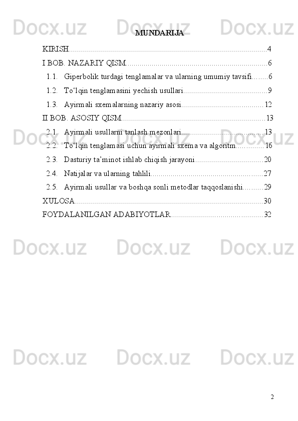 2MUNDARIJA
KIRISH ................................................................................................... 4
I   BOB.   NAZARIY   QISM ....................................................................... 6
1.1. Giperbolik   turdagi   tenglamalar   va   ularning   umumiy   tavsifi ........ 6
1.2. To‘lqin   tenglamasini   yechish   usullari .......................................... 9
1.3. Ayirmali   sxemalarning   nazariy   asosi ......................................... 12
II   BOB.   ASOSIY   QISM ........................................................................ 13
2.1. Ayirmali   usullarni   tanlash   mezonlari ......................................... 13
2.2. To‘lqin   tenglamasi   uchun   ayirmali   sxema   va   algoritm .............. 16
2.3. Dasturiy   ta’minot   ishlab   chiqish   jarayoni .................................. 20
2.4. Natijalar   va   ularning   tahlili ........................................................ 27
2.5. Ayirmali   usullar   va   boshqa   sonli   metodlar   taqqoslanishi .......... 29
XULOSA .............................................................................................. 30
FOYDALANILGAN   ADABIYOTLAR .............................................. 32 