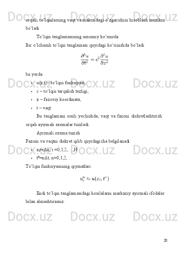 20orqali, to‘lqinlarning vaqt va makondagi o‘zgarishini hisoblash mumkin 
bo‘ladi.
To‘lqin   tenglamasining   umumiy   ko‘rinishi
Bir   o‘lchamli   to‘lqin   tenglamasi   quyidagi   ko‘rinishda   bo‘ladi:
bu   yerda:
 u(x,t)–   to‘lqin   funksiyasi,
 c   –   to‘lqin   tarqalish   tezligi,
 x   –   fazoviy   koordinata,
 t   –   vaqt.
Bu   tenglamani   sonli   yechishda,   vaqt   va   fazoni   diskretlashtirish  
orqali ayirmali sxemalar tuziladi.
Ayirmali   sxema   tuzish
Fazoni   va   vaqtni   diskret   qilib   quyidagicha   belgilanadi:
 x
i =iΔx,   i   =0,1,2,…,N
 t n
=nΔt,   n=0,1,2,…
To‘lqin   funksiyasining   qiymatlari:
Endi to‘lqin tenglamasidagi hosilalarni markaziy ayirmali ifodalar 
bilan almashtiramiz: 