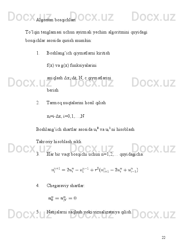 i i
22Algoritm   bosqichlari
To‘lqin   tenglamasi   uchun   ayirmali   yechim   algoritmini   quyidagi 
bosqichlar asosida qurish mumkin:
1. Boshlang‘ich qiymatlarni kiritish 
f(x)   va   g(x)   funksiyalarini  
aniqlash Δx, Δt, N, c qiymatlarini 
berish
2. Tarmoq   nuqtalarini   hosil   qilish
x
i =i ⋅ Δx, i=0,1,…,N
Boshlang‘ich   shartlar   asosida   u   0
  va   u   1
  ni   hisoblash 
Takroriy hisoblash sikli.
3. Har   bir   vaqt   bosqichi   uchun   n=1,2,…   quyidagicha:
4. Chegaraviy   shartlar:
5. Natijalarni   saqlash   yoki   vizualizatsiya   qilish. 