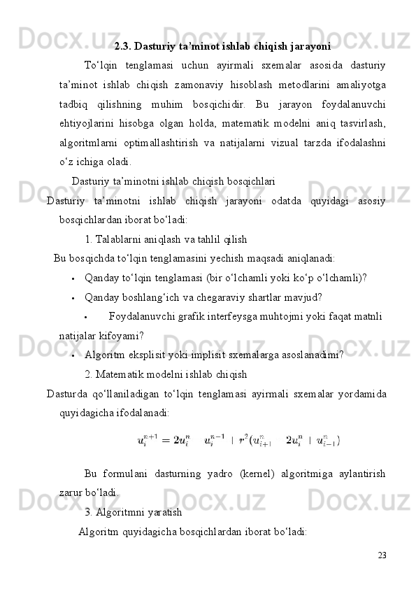 232.3. Dasturiy   ta’minot   ishlab   chiqish   jarayoni
To‘lqin   tenglamasi   uchun   ayirmali   sxemalar   asosida   dasturiy
ta’minot   ishlab   chiqish   zamonaviy   hisoblash   metodlarini   amaliyotga
tadbiq   qilishning   muhim   bosqichidir.   Bu   jarayon   foydalanuvchi
ehtiyojlarini   hisobga   olgan   holda,   matematik   modelni   aniq   tasvirlash,
algoritmlarni   optimallashtirish   va   natijalarni   vizual   tarzda   ifodalashni
o‘z ichiga oladi.
Dasturiy   ta’minotni   ishlab   chiqish   bosqichlari
Dasturiy   ta’minotni   ishlab   chiqish   jarayoni   odatda   quyidagi   asosiy
bosqichlardan iborat bo‘ladi:
1. Talablarni   aniqlash   va   tahlil   qilish
Bu   bosqichda   to‘lqin   tenglamasini   yechish   maqsadi   aniqlanadi:
 Qanday   to‘lqin   tenglamasi   (bir   o‘lchamli   yoki   ko‘p   o‘lchamli)?
 Qanday   boshlang‘ich   va   chegaraviy   shartlar   mavjud?
 Foydalanuvchi grafik interfeysga muhtojmi yoki faqat matnli 
natijalar kifoyami?
 Algoritm   eksplisit   yoki   implisit   sxemalarga   asoslanadimi?
2. Matematik   modelni   ishlab   chiqish
Dasturda   qo‘llaniladigan   to‘lqin   tenglamasi   ayirmali   sxemalar   yordamida
quyidagicha ifodalanadi:
Bu   formulani   dasturning   yadro   (kernel)   algoritmiga   aylantirish
zarur  bo‘ladi.
3. Algoritmni   yaratish
Algoritm   quyidagicha   bosqichlardan   iborat   bo‘ladi: 