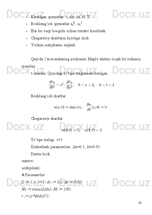 i i
24 Kiritilgan   qiymatlar:   c,   Δx,   Δt,   N,   T
 Boshlang‘ich   qiymatlar   u   0
  ,   u   1
 Har   bir   vaqt   bosqichi   uchun   iterativ   hisoblash
 Chegaraviy   shartlarni   hisobga   olish
 Yechim   natijalarini   saqlash
Quyida   2   ta masalaning   yechimini   Maple   dasturi   orqali ko‘rishimiz 
mumkin:
1- masala.   Quyidagi   to‘lqin   tenglamasi   berilgan:
Boshlang‘ich   shartlar:
Chegaraviy   shartlar:
To‘lqin   tezligi:   c=1
Diskretlash   parametrlari:   Δx=0.1,   Δt=0.01 
Dastur kodi:
restart:
with(plots):
#  Parametrlar
L   :=   1:   c   :=   1:   dx   :=   0.1:   dt   :=  0.01:
Nx   :=   trunc(L/dx):   Nt   :=   100:
r := (c*dt/dx)^2: 