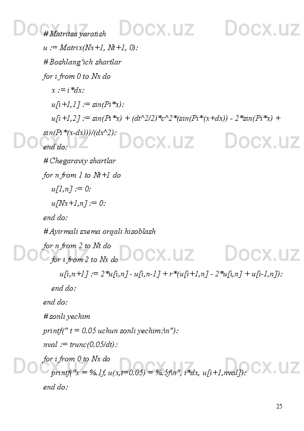 25#   Matritsa   yaratish
u   :=   Matrix(Nx+1,   Nt+1,   0):
#   Boshlang‘ich   shartlar
for i from 0 to Nx do
x   :=   i*dx:
u[i+1,1]   :=   sin(Pi*x):
u[i+1,2] := sin(Pi*x) + (dt^2/2)*c^2*(sin(Pi*(x+dx)) - 2*sin(Pi*x) +
sin(Pi*(x-dx)))/(dx^2):
end  do:
# Chegaraviy shartlar 
for   n   from   1   to   Nt+1   do
u[1,n]   :=   0:
u[Nx+1,n]   :=   0:
end  do:
#   Ayirmali   sxema   orqali   hisoblash 
for n from 2 to Nt do
for   i   from   2   to   Nx   do
u[i,n+1]   :=   2*u[i,n]   -   u[i,n-1]   +   r*(u[i+1,n]   -   2*u[i,n]   +   u[i-1,n]): 
end do:
end  do:
#   sonli   yechim
printf("   t   =   0.05   uchun   sonli   yechim:\n"):
nval   :=   trunc(0.05/dt):
for   i   from   0   to   Nx   do
printf("x   =   %.1f,   u(x,t=0.05)   =   %.5f\n",   i*dx,   u[i+1,nval]): 
end do: 