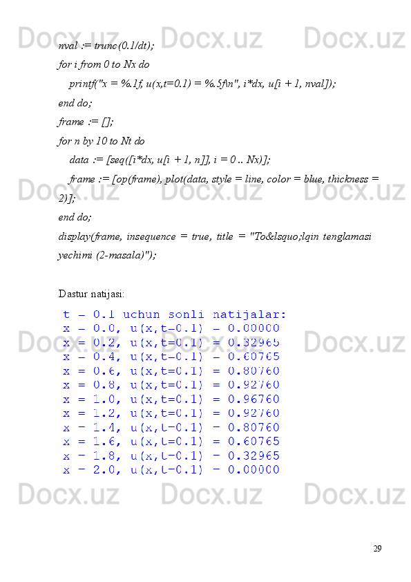 29nval   :=   trunc(0.1/dt); 
for i from 0 to Nx do
printf("x   =   %.1f,   u(x,t=0.1)   =   %.5f\n",   i*dx,   u[i   +   1,   nval]); 
end do;
frame   :=   [];
for   n   by   10   to   Nt   do
data   :=   [seq([i*dx,   u[i   +   1,   n]],   i   =   0   ..   Nx)];
frame := [op(frame), plot(data, style = line, color = blue, thickness = 
2)];
end  do;
display(frame,   insequence   =   true,   title   =   "To&lsquo;lqin   tenglamasi  
yechimi (2-masala)");
Dastur   natijasi: 