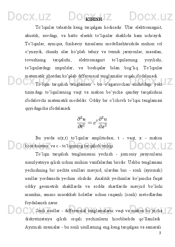 3KIRISH
To‘lqinlar   tabiatda   keng   tarqalgan   hodisadir.   Ular   elektromagnit,
akustik,   suvdagi,   va   hatto   elastik   to‘lqinlar   shaklida   ham   uchraydi.
To‘lqinlar,   ayniqsa,   fizikaviy   tizimlarni   modellashtirishda   muhim   rol
o‘ynaydi,   chunki   ular   ko‘plab   tabiiy   va   texnik   jarayonlar,   masalan,
tovushning   tarqalishi,   elektromagnit   to‘lqinlarning   yoyilishi,
to‘lqinlardagi   impulslar,   va   boshqalar   bilan   bog‘liq.   To‘lqinlar
matematik jihatdan ko‘plab differensial tenglamalar orqali ifodalanadi.
To‘lqin   tarqalish   tenglamasi   -   bu   o‘zgaruvchan   muhitdagi   yoki
tizimdagi   to‘lqinlarning   vaqt   va   makon   bo‘yicha   qanday   tarqalishini
ifodalovchi matematik  modeldir.  Oddiy bir o‘lchovli  to‘lqin  tenglamasi
quyidagicha ifodalanadi:
Bu   yerda   u(x,t)   to‘lqinlar   amplitudasi,   t   -   vaqt,   x   -   makon
koordinatasi, va c - to‘lqinning tarqalish tezligi.
To‘lqin   tarqalish   tenglamasini   yechish   -   jismoniy   jarayonlarni
simulyatsiya qilish uchun muhim vazifalardan biridir. Ushbu tenglamani
yechishning   bir   nechta   usullari   mavjud,   ulardan   biri   -   sonli   (ayirmali)
usullar   yordamida   yechim   olishdir.   Analitik   yechimlar   ko‘pincha   faqat
oddiy   geometrik   shakllarda   va   sodda   shartlarda   mavjud   bo‘lishi
mumkin,   ammo   murakkab   holatlar   uchun   raqamli   (sonli)   metodlardan
foydalanish  zarur.
Sonli   usullar   -   differensial   tenglamalarni   vaqt   va   makon   bo‘yicha
diskretizatsiya     qilish     orqali     yechimlarni     hisoblashda     qo‘llaniladi.
Ayirmali   sxemalar   -   bu   sonli   usullarning   eng   keng   tarqalgan   va   samarali 