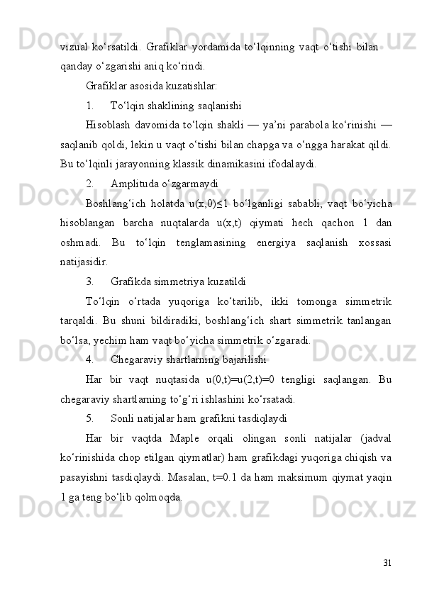 31vizual   ko‘rsatildi.   Grafiklar   yordamida   to‘lqinning   vaqt   o‘tishi   bilan 
qanday o‘zgarishi aniq ko‘rindi.
Grafiklar   asosida   kuzatishlar:
1. To‘lqin   shaklining   saqlanishi
Hisoblash davomida to‘lqin shakli — ya’ni parabola ko‘rinishi —
saqlanib qoldi, lekin u vaqt o‘tishi bilan chapga va o‘ngga harakat qildi.
Bu to‘lqinli jarayonning klassik dinamikasini ifodalaydi.
2. Amplituda   o‘zgarmaydi
Boshlang‘ich   holatda   u(x,0)≤1   bo‘lganligi   sababli,   vaqt   bo‘yicha
hisoblangan   barcha   nuqtalarda   u(x,t)   qiymati   hech   qachon   1   dan
oshmadi.   Bu   to‘lqin   tenglamasining   energiya   saqlanish   xossasi
natijasidir.
3. Grafikda   simmetriya   kuzatildi
To‘lqin   o‘rtada   yuqoriga   ko‘tarilib,   ikki   tomonga   simmetrik
tarqaldi.   Bu   shuni   bildiradiki,   boshlang‘ich   shart   simmetrik   tanlangan
bo‘lsa, yechim ham vaqt bo‘yicha simmetrik o‘zgaradi.
4. Chegaraviy   shartlarning   bajarilishi
Har   bir   vaqt   nuqtasida   u(0,t)=u(2,t)=0   tengligi   saqlangan.   Bu
chegaraviy shartlarning to‘g‘ri ishlashini ko‘rsatadi.
5. Sonli   natijalar   ham   grafikni   tasdiqlaydi
Har   bir   vaqtda   Maple   orqali   olingan   sonli   natijalar   (jadval
ko‘rinishida chop etilgan qiymatlar) ham grafikdagi yuqoriga chiqish va
pasayishni   tasdiqlaydi.   Masalan,   t=0.1   da   ham   maksimum   qiymat   yaqin
1 ga teng bo‘lib qolmoqda. 