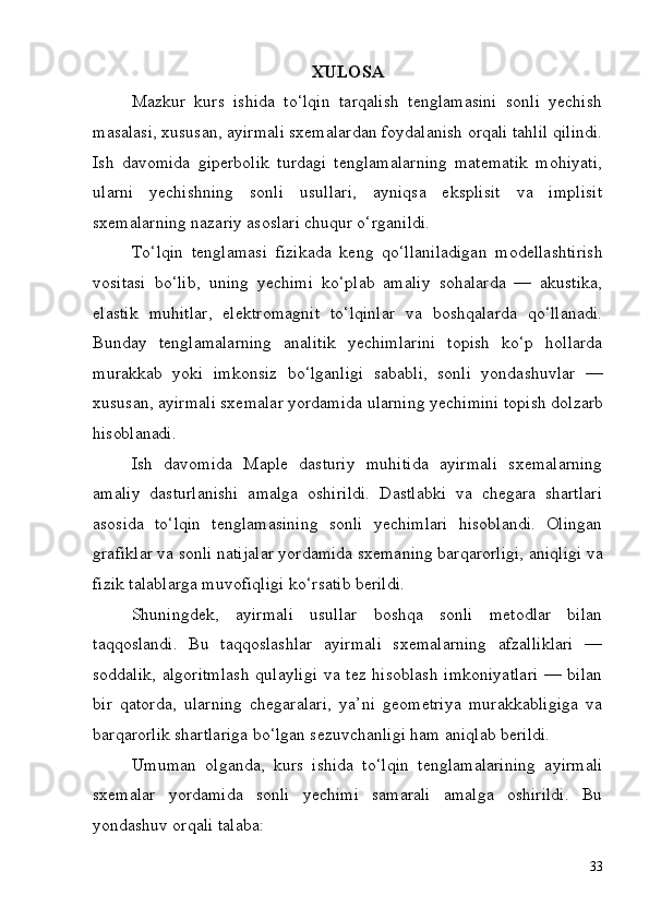 33XULOSA
Mazkur   kurs   ishida   to‘lqin   tarqalish   tenglamasini   sonli   yechish
masalasi,   xususan,   ayirmali   sxemalardan   foydalanish   orqali   tahlil   qilindi.
Ish   davomida   giperbolik   turdagi   tenglamalarning   matematik   mohiyati,
ularni   yechishning   sonli   usullari,   ayniqsa   eksplisit   va   implisit
sxemalarning nazariy asoslari chuqur o‘rganildi.
To‘lqin   tenglamasi   fizikada   keng   qo‘llaniladigan   modellashtirish
vositasi   bo‘lib,   uning   yechimi   ko‘plab   amaliy   sohalarda   —   akustika,
elastik   muhitlar,   elektromagnit   to‘lqinlar   va   boshqalarda   qo‘llanadi.
Bunday   tenglamalarning   analitik   yechimlarini   topish   ko‘p   hollarda
murakkab   yoki   imkonsiz   bo‘lganligi   sababli,   sonli   yondashuvlar   —
xususan,   ayirmali   sxemalar   yordamida   ularning   yechimini   topish   dolzarb
hisoblanadi.
Ish   davomida   Maple   dasturiy   muhitida   ayirmali   sxemalarning
amaliy   dasturlanishi   amalga   oshirildi.   Dastlabki   va   chegara   shartlari
asosida   to‘lqin   tenglamasining   sonli   yechimlari   hisoblandi.   Olingan
grafiklar   va   sonli   natijalar   yordamida   sxemaning   barqarorligi,   aniqligi   va
fizik talablarga muvofiqligi ko‘rsatib berildi.
Shuningdek,   ayirmali   usullar   boshqa   sonli   metodlar   bilan
taqqoslandi.   Bu   taqqoslashlar   ayirmali   sxemalarning   afzalliklari   —
soddalik, algoritmlash  qulayligi  va tez hisoblash  imkoniyatlari  — bilan
bir   qatorda,   ularning   chegaralari,   ya’ni   geometriya   murakkabligiga   va
barqarorlik shartlariga bo‘lgan sezuvchanligi ham aniqlab berildi.
Umuman   olganda,   kurs   ishida   to‘lqin   tenglamalarining   ayirmali
sxemalar   yordamida   sonli   yechimi   samarali   amalga   oshirildi.   Bu
yondashuv orqali talaba: 