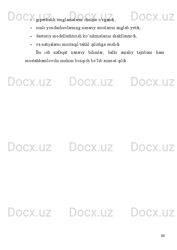 34 giperbolik   tenglamalarni   chuqur   o‘rgandi,
 sonli   yondashuvlarning   nazariy   asoslarini   anglab   yetdi,
 dasturiy   modellashtirish   ko‘nikmalarini   shakllantirdi,
 va   natijalarni   mustaqil   tahlil   qilishga   erishdi.
Bu ish nafaqat nazariy bilimlar, balki amaliy tajribani ham
mustahkamlovchi muhim bosqich bo‘lib xizmat qildi. 