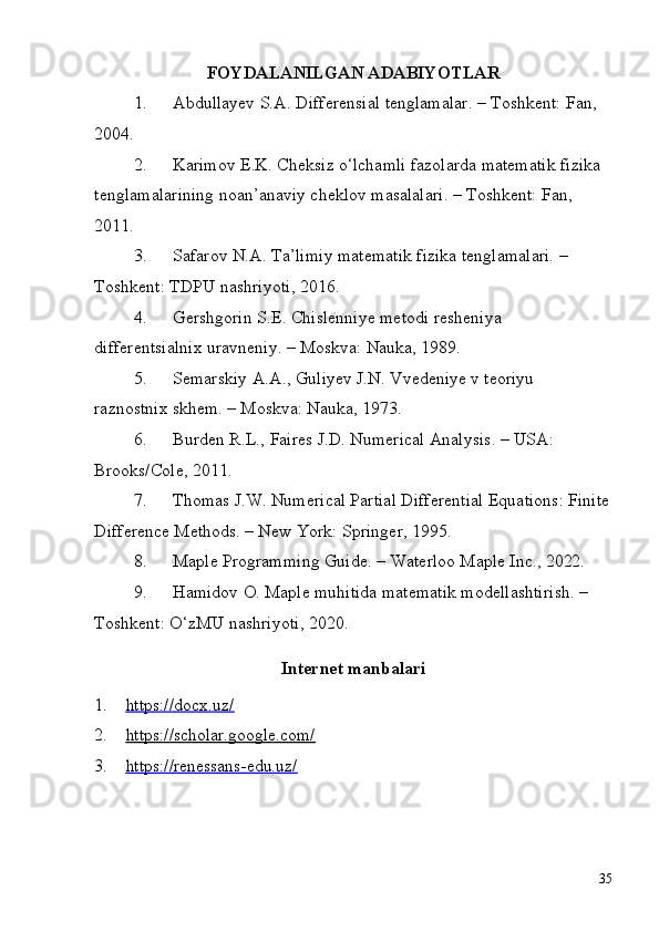 35FOYDALANILGAN   ADABIYOTLAR
1. Abdullayev   S.A.   Differensial   tenglamalar.   –   Toshkent:   Fan,
2004.
2. Karimov   E.K.   Cheksiz   o‘lchamli   fazolarda   matematik   fizika
tenglamalarining noan’anaviy cheklov masalalari. – Toshkent: Fan, 
2011.
3. Safarov   N.A.   Ta’limiy   matematik   fizika   tenglamalari.   –
Toshkent: TDPU nashriyoti, 2016.
4. Gershgorin   S.E.   Chislenniye   metodi   resheniya
differentsialnix uravneniy. – Moskva: Nauka, 1989.
5. Semarskiy   A.A.,   Guliyev   J.N.   Vvedeniye   v   teoriyu
raznostnix skhem. – Moskva: Nauka, 1973.
6. Burden   R.L.,   Faires   J.D.   Numerical   Analysis.   –   USA:
Brooks/Cole, 2011.
7. Thomas   J.W.   Numerical   Partial   Differential   Equations:   Finite
Difference Methods. – New York: Springer, 1995.
8. Maple   Programming   Guide.   –   Waterloo   Maple   Inc.,   2022.
9. Hamidov   O.   Maple   muhitida   matematik   modellashtirish.   –
Toshkent: O‘zMU nashriyoti, 2020.
Internet   manbalari
1. https://docx.uz/        
2. https://scholar.google.com/        
3. https://renessans-edu.uz/         