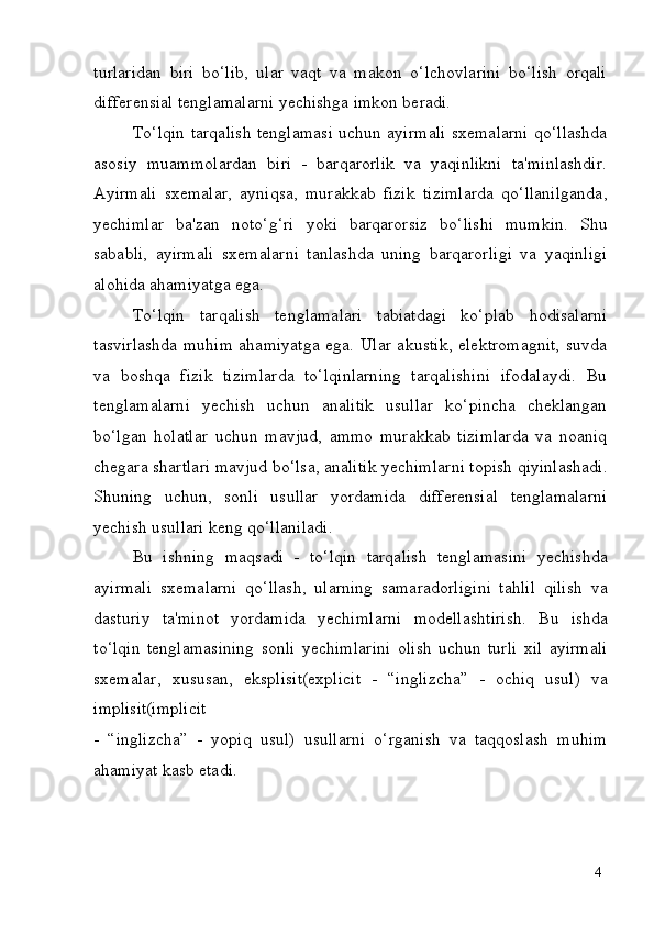 4turlaridan   biri   bo‘lib,   ular   vaqt   va   makon   o‘lchovlarini   bo‘lish   orqali
differensial tenglamalarni yechishga imkon beradi.
To‘lqin tarqalish tenglamasi uchun ayirmali sxemalarni qo‘llashda
asosiy   muammolardan   biri   -   barqarorlik   va   yaqinlikni   ta'minlashdir.
Ayirmali   sxemalar,   ayniqsa,   murakkab   fizik   tizimlarda   qo‘llanilganda,
yechimlar   ba'zan   noto‘g‘ri   yoki   barqarorsiz   bo‘lishi   mumkin.   Shu
sababli,   ayirmali   sxemalarni   tanlashda   uning   barqarorligi   va   yaqinligi
alohida ahamiyatga ega.
To‘lqin   tarqalish   tenglamalari   tabiatdagi   ko‘plab   hodisalarni
tasvirlashda muhim ahamiyatga ega. Ular akustik, elektromagnit, suvda
va   boshqa   fizik   tizimlarda   to‘lqinlarning   tarqalishini   ifodalaydi.   Bu
tenglamalarni   yechish   uchun   analitik   usullar   ko‘pincha   cheklangan
bo‘lgan   holatlar   uchun   mavjud,   ammo   murakkab   tizimlarda   va   noaniq
chegara   shartlari   mavjud   bo‘lsa,   analitik   yechimlarni   topish   qiyinlashadi.
Shuning   uchun,   sonli   usullar   yordamida   differensial   tenglamalarni
yechish usullari keng qo‘llaniladi.
Bu   ishning   maqsadi   -   to‘lqin   tarqalish   tenglamasini   yechishda
ayirmali   sxemalarni   qo‘llash,   ularning   samaradorligini   tahlil   qilish   va
dasturiy   ta'minot   yordamida   yechimlarni   modellashtirish.   Bu   ishda
to‘lqin   tenglamasining   sonli   yechimlarini   olish   uchun   turli   xil   ayirmali
sxemalar,   xususan,   eksplisit(explicit   -   “inglizcha”   -   ochiq   usul)   va
implisit(implicit
-   “inglizcha”   -   yopiq   usul)   usullarni   o‘rganish   va   taqqoslash   muhim
ahamiyat kasb etadi. 