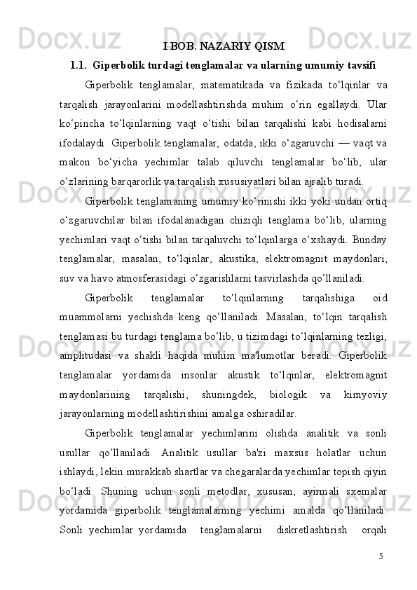 5I   BOB.   NAZARIY   QISM
1.1. Giperbolik   turdagi   tenglamalar   va   ularning   umumiy   tavsifi
Giperbolik   tenglamalar,   matematikada   va   fizikada   to‘lqinlar   va
tarqalish   jarayonlarini   modellashtirishda   muhim   o‘rin   egallaydi.   Ular
ko‘pincha   to‘lqinlarning   vaqt   o‘tishi   bilan   tarqalishi   kabi   hodisalarni
ifodalaydi. Giperbolik tenglamalar, odatda, ikki o‘zgaruvchi — vaqt va
makon   bo‘yicha   yechimlar   talab   qiluvchi   tenglamalar   bo‘lib,   ular
o‘zlarining barqarorlik va tarqalish xususiyatlari bilan ajralib turadi.
Giperbolik tenglamaning  umumiy ko‘rinishi  ikki yoki undan ortiq
o‘zgaruvchilar   bilan   ifodalanadigan   chiziqli   tenglama   bo‘lib,   ularning
yechimlari vaqt o‘tishi bilan tarqaluvchi to‘lqinlarga o‘xshaydi. Bunday
tenglamalar,   masalan,   to‘lqinlar,   akustika,   elektromagnit   maydonlari,
suv va havo atmosferasidagi o‘zgarishlarni tasvirlashda qo‘llaniladi.
Giperbolik   tenglamalar   to‘lqinlarning   tarqalishiga   oid
muammolarni   yechishda   keng   qo‘llaniladi.   Masalan,   to‘lqin   tarqalish
tenglamasi bu turdagi tenglama bo‘lib, u tizimdagi to‘lqinlarning tezligi,
amplitudasi   va   shakli   haqida   muhim   ma'lumotlar   beradi.   Giperbolik
tenglamalar   yordamida   insonlar   akustik   to‘lqinlar,   elektromagnit
maydonlarining   tarqalishi,   shuningdek,   biologik   va   kimyoviy
jarayonlarning modellashtirishini amalga oshiradilar.
Giperbolik   tenglamalar   yechimlarini   olishda   analitik   va   sonli
usullar   qo‘llaniladi.   Analitik   usullar   ba'zi   maxsus   holatlar   uchun
ishlaydi, lekin murakkab shartlar va chegaralarda yechimlar topish qiyin
bo‘ladi.   Shuning   uchun   sonli   metodlar,   xususan,   ayirmali   sxemalar
yordamida   giperbolik   tenglamalarning   yechimi   amalda   qo‘llaniladi.
Sonli   yechimlar   yordamida     tenglamalarni     diskretlashtirish     orqali 
