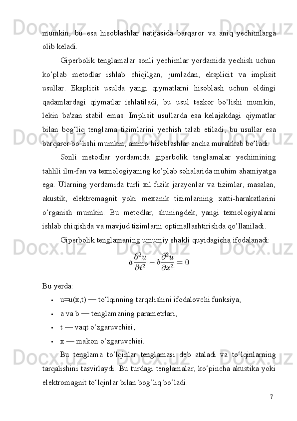7mumkin,   bu   esa   hisoblashlar   natijasida   barqaror   va   aniq   yechimlarga
olib  keladi.
Giperbolik   tenglamalar   sonli   yechimlar   yordamida   yechish   uchun
ko‘plab   metodlar   ishlab   chiqilgan,   jumladan,   eksplicit   va   implisit
usullar.   Eksplicit   usulda   yangi   qiymatlarni   hisoblash   uchun   oldingi
qadamlardagi   qiymatlar   ishlatiladi,   bu   usul   tezkor   bo‘lishi   mumkin,
lekin   ba'zan   stabil   emas.   Implisit   usullarda   esa   kelajakdagi   qiymatlar
bilan   bog‘liq   tenglama   tizimlarini   yechish   talab   etiladi,   bu   usullar   esa
barqaror   bo‘lishi   mumkin, ammo hisoblashlar ancha murakkab bo‘ladi.
Sonli   metodlar   yordamida   giperbolik   tenglamalar   yechimining
tahlili ilm-fan va texnologiyaning ko‘plab sohalarida muhim ahamiyatga
ega.   Ularning   yordamida   turli   xil   fizik   jarayonlar   va   tizimlar,   masalan,
akustik,   elektromagnit   yoki   mexanik   tizimlarning   xatti-harakatlarini
o‘rganish   mumkin.   Bu   metodlar,   shuningdek,   yangi   texnologiyalarni
ishlab chiqishda va mavjud tizimlarni optimallashtirishda qo‘llaniladi.
Giperbolik   tenglamaning   umumiy   shakli   quyidagicha   ifodalanadi:
Bu   yerda:
 u=u(x,t)   —   to‘lqinning   tarqalishini   ifodalovchi   funksiya,
 a   va   b   —   tenglamaning  parametrlari,
 t   —   vaqt   o‘zgaruvchisi,
 x   —   makon   o‘zgaruvchisi.
Bu   tenglama   to‘lqinlar   tenglamasi   deb   ataladi   va   to‘lqinlarning
tarqalishini tasvirlaydi. Bu turdagi tenglamalar, ko‘pincha akustika yoki
elektromagnit to‘lqinlar bilan bog‘liq bo‘ladi. 