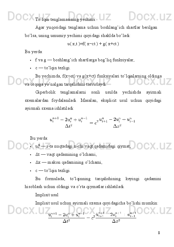 8To‘lqin   tenglamasining   yechimi:
Agar   yuqoridagi   tenglama   uchun   boshlang‘ich   shartlar   berilgan  
bo‘lsa, uning umumiy yechimi quyidagi shaklda bo‘ladi:
u(   x,t   )=f(   x−ct   )   +   g(   x+ct   )
Bu   yerda:
 f   va   g   —   boshlang‘ich   shartlarga   bog‘liq   funksiyalar,
 c   —   to‘lqin   tezligi.
Bu   yechimda,   f(x−ct)   va   g(x+ct)   funksiyalari   to‘lqinlarning   oldinga
va orqaga yo‘nalgan tarqalishini tasvirlaydi.
Giperbolik   tenglamalarni   sonli   usulda   yechishda   ayirmali
sxemalardan   foydalaniladi.   Masalan,   eksplicit   usul   uchun   quyidagi
ayirmali sxema ishlatiladi:
Bu   yerda:
 u
i n
  —   i-ta   nuqtadagi   n-chi   vaqt   qadamidagi   qiymat,
 Δt   —   vaqt   qadamining   o‘lchami,
 Δx   —   makon   qadamining   o‘lchami,
 c   —   to‘lqin   tezligi.
Bu formulada, to‘lqinning tarqalishining keyingi qadamini
hisoblash uchun oldingi va o‘rta qiymatlar ishlatiladi.
Implisit   usul
Implisit   usul   uchun   ayirmali   sxema   quyidagicha   bo‘lishi   mumkin: 