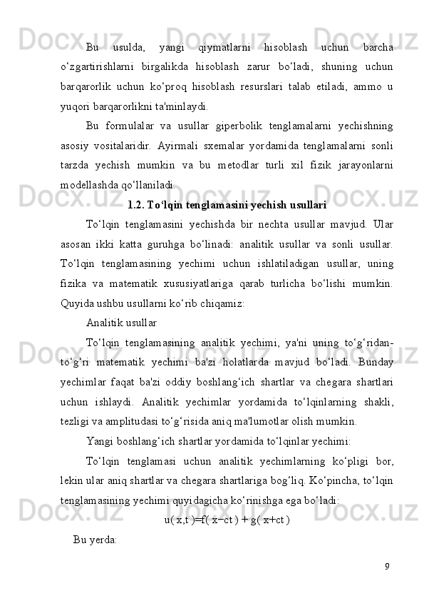 9Bu   usulda,   yangi   qiymatlarni   hisoblash   uchun   barcha
o‘zgartirishlarni   birgalikda   hisoblash   zarur   bo‘ladi,   shuning   uchun
barqarorlik   uchun   ko‘proq   hisoblash   resurslari   talab   etiladi,   ammo   u
yuqori barqarorlikni ta'minlaydi.
Bu   formulalar   va   usullar   giperbolik   tenglamalarni   yechishning
asosiy   vositalaridir.   Ayirmali   sxemalar   yordamida   tenglamalarni   sonli
tarzda   yechish   mumkin   va   bu   metodlar   turli   xil   fizik   jarayonlarni
modellashda qo‘llaniladi.
1.2. To‘lqin   tenglamasini   yechish   usullari
To‘lqin   tenglamasini   yechishda   bir   nechta   usullar   mavjud.   Ular
asosan   ikki   katta   guruhga   bo‘linadi:   analitik   usullar   va   sonli   usullar.
To‘lqin   tenglamasining   yechimi   uchun   ishlatiladigan   usullar,   uning
fizika   va   matematik   xususiyatlariga   qarab   turlicha   bo‘lishi   mumkin.
Quyida ushbu usullarni ko‘rib chiqamiz:
Analitik   usullar
To‘lqin   tenglamasining   analitik   yechimi,   ya'ni   uning   to‘g‘ridan-
to‘g‘ri   matematik   yechimi   ba'zi   holatlarda   mavjud   bo‘ladi.   Bunday
yechimlar   faqat   ba'zi   oddiy   boshlang‘ich   shartlar   va   chegara   shartlari
uchun   ishlaydi.   Analitik   yechimlar   yordamida   to‘lqinlarning   shakli,
tezligi va amplitudasi to‘g‘risida aniq ma'lumotlar olish mumkin.
Yangi   boshlang‘ich   shartlar   yordamida   to‘lqinlar   yechimi:
To‘lqin   tenglamasi   uchun   analitik   yechimlarning   ko‘pligi   bor,
lekin ular aniq shartlar va chegara shartlariga bog‘liq. Ko‘pincha, to‘lqin
tenglamasining yechimi quyidagicha ko‘rinishga ega bo‘ladi:
u(   x,t   )=f(   x−ct   )   +   g(   x+ct   )
Bu   yerda: 