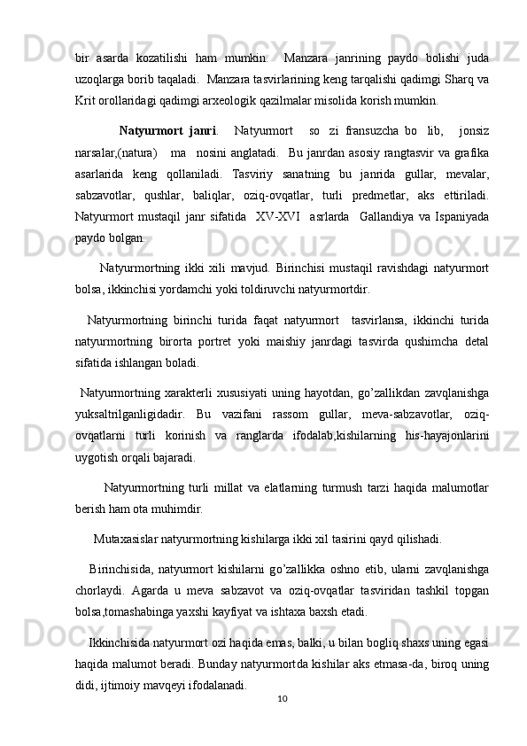 bir   asarda   kozatilishi   ham   mumkin.     Manzara   janrining   paydo   bolishi   juda 
uzoqlarga borib taqaladi.  Manzara tasvirlarining keng tarqalishi qadimgi Sharq va
Krit orollaridagi qadimgi arxeologik qazilmalar misolida korish mumkin.	

              Natyurmort   janri .   Natyurmort   so zi   fransuzcha   bo lib,   jonsiz	
    
narsalar,(natura)  ma nosini  anglatadi.    	
  Bu  janrdan  asosiy   rangtasvir   va  grafika
asarlarida   keng   qollaniladi.   Tasviriy   sanatning   bu   janrida   gullar,   mevalar,	
 
sabzavotlar,   qushlar,   baliqlar,   oziq-ovqatlar,   turli   predmetlar,   aks   ettiriladi.
Natyurmort   mustaqil   janr   sifatida     XV-XVI     asrlarda     Gallandiya   va   Ispaniyada
paydo bolgan.	

          Natyurmortning   ikki   xili   mavjud.   Birinchisi   mustaqil   ravishdagi   natyurmort
bolsa, ikkinchisi yordamchi yoki toldiruvchi natyurmortdir. 	
 
    Natyurmortning   birinchi   turida   faqat   natyurmort     tasvirlansa,   ikkinchi   turida
natyurmortning   birorta   portret   yoki   maishiy   janrdagi   tasvirda   qushimcha   detal
sifatida ishlangan boladi.	

  Natyurmortning   xarakterli   x ususiyati   uning   hayotdan,   g o ’zallikdan   zavqlanishga
yuksaltrilganligidadir.   Bu   vazifani   rassom   gullar,   meva-sabzavotlar,   oziq-
ovqatlarni   turli   korinish   va   ranglarda   ifodalab,kishilarning   his-hayajonlarini

uygotish orqali bajaradi.	

            Natyurmortning   turli   millat   va   elatlarning   turmush   tarzi   haqida   malumotlar	

berish ham ota muhimdir.	

       Mutaxasislar natyurmortning kishilarga ikki xil tasirini qayd qilishadi.	

      Birinchisida,   natyurmort   kishilarni   g o ’zallikka   oshno   etib,   ularni   zavqlanishga
chorlaydi.   Agarda   u   meva   sabzavot   va   oziq-ovqatlar   tasviridan   tashkil   topgan	

bolsa,tomashabinga yaxshi kayfiyat va ishtaxa baxsh etadi.	

     Ikkinchisida natyurmort ozi haqida emas, balki, u bilan bogliq shaxs uning egasi	
 
haqida malumot beradi. Bunday natyurmort	
 da   kishilar aks etmasa-da, biroq uning
didi, ijtimoiy mavqeyi ifodalanadi.
10 