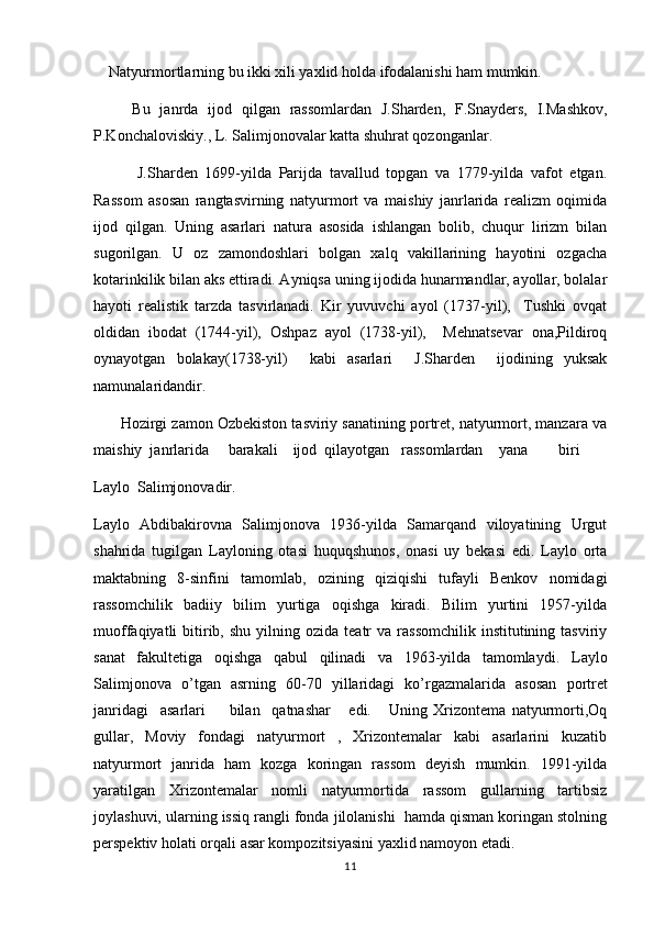      Natyurmortlarning bu ikki xili yaxlid holda ifodalanishi ham mumkin. 
        Bu   janrda   ijod   qilgan   rassomlardan   J.Sharden,   F.Snayders,   I.Mashkov,
P.Konchaloviskiy., L. Salimjonovalar katta shuhrat qozonganlar.
            J.Sharden   1699-yilda   Parijda   tavallud   topgan   va   1779-yilda   vafot   etgan.
Rassom   asosan   rangtasvirning   natyurmort   va   maishiy   janrlarida   realizm   oqimida
ijod   qilgan.   Uning   asarlari   natura   asosida   ishlangan   bolib,   chuqur   lirizm   bilan
sugorilgan.   U   oz   zamondoshlari   bolgan   xalq   vakillarining   hayotini   ozgacha	
   
kotarinkilik bilan aks ettiradi. Ayniqsa uning ijodida hunarmandlar, ayollar, bolalar

hayoti   realistik   tarzda   tasvirlanadi.   Kir   yuvuvchi   ayol   (1737-yil),     Tushki   ovqat	
  
oldidan   ibodat   (1744-yil),   Oshpaz   ayol   (1738-yil),     Mehnatsevar   ona,Pildiroq	
     
oynayotgan   bolakay(1738-yil)     kabi   asarlari     J.Sharden     ijodining   yuksak	
 
namunalaridandir.
         Hozirgi zamon Ozbekiston tasviriy sanatining portret, natyurmort, manzara va	
 
maishiy  janrlarida     barakali    ijod  qilayotgan   rassomlardan    yana        biri  
Laylo  Salimjonovadir.
Laylo   Abdibakirovna   Salimjonova   1936-yilda   Samarqand   viloyatining   Urgut
shahrida   tugilgan   Layloning   otasi   huquqshunos,   onasi   uy   bekasi   edi.   Laylo   orta	
 
maktabning   8-sinfini   tamomlab,   ozining   qiziqishi   tufayli   Benkov   nomidagi	
 
rassomchilik   badiiy   bilim   yurtiga   oqishga   kiradi.   Bilim   yurtini   1957-yilda	

muoffaqiyatli   bitirib,  shu   yilning  ozida   teatr  va   rassomchilik  institutining  tasviriy	

sanat   fakultetiga   oqishga   qabul   qilinadi   va   1963-yilda   tamomlaydi.  	
  Laylo
Salimjonova   o ’ tgan   asrning   60-70   yillaridagi   ko ’ rgazmalarida   asosan   portret
janridagi     asarlari         bilan     qatnashar       edi .       Uning   Xrizontema   natyurmorti,Oq	
  
gullar,   Moviy   fondagi   natyurmort   ,   Xrizontemalar   kabi   asarlarini   kuzatib	
    
natyurmort   janrida   ham   kozga   koringan   rassom   deyish   mumkin.   1991-yilda	
 
yaratilgan   Xrizontemalar   nomli   natyurmortida   rassom   gullarning   tartibsiz	
 
joylashuvi, ularning issiq rangli fonda jilolanishi  hamda qisman koringan stolning	

perspektiv holati orqali asar kompozitsiyasini yaxlid namoyon etadi.
11 