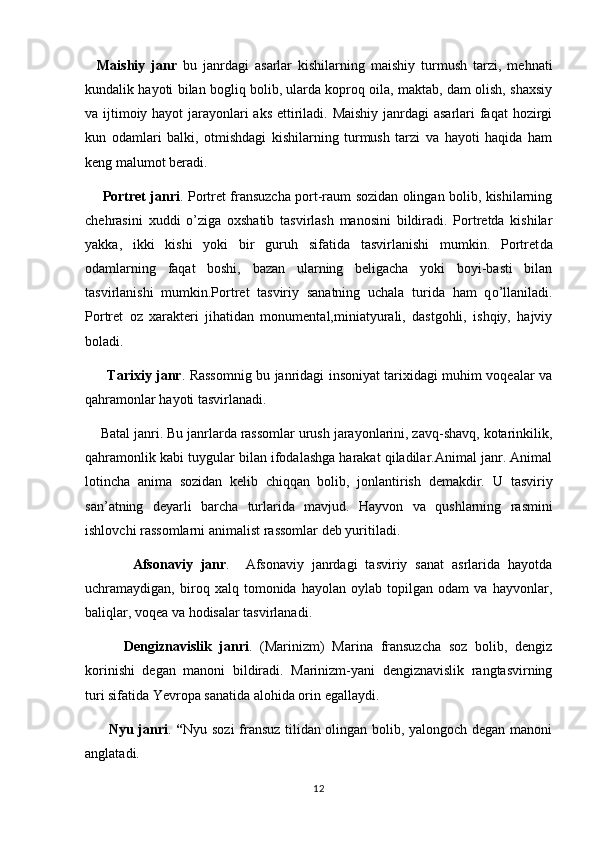     Maishiy   janr   bu   janrdagi   asarlar   kishilarning   maishiy   turmush   tarzi,   mehnati
kundalik hayoti bilan bogliq bolib, ularda koproq oila, maktab, dam olish, shaxsiy  
va ijtimoiy hayot  jarayonlari aks ettiriladi. Maishiy  janrdagi asarlari faqat hozirgi
kun   odamlari   balki,   otmishdagi   kishilarning   turmush   tarzi   va   hayoti   haqida   ham	

keng malumot beradi.	

        Portret janri . Portret fransuzcha port-raum sozidan olingan bolib, kishilarning	
     
chehrasini   x uddi   o ’ziga   oxshatib   tasvirlash   manosini   bildiradi.   Portretda   kishilar	
 
yakka,   ikki   kishi   yoki   bir   guruh   sifatida   tasvirlanishi   mumkin.   Portret da
odamlarning   faqat   boshi,   bazan   ularning   beligacha   yoki   boyi-basti   bilan	
 
tasvirlanishi   mumkin.Portret   tasviriy   sanatning   uchala   turida   ham   q	
 o ’llaniladi.
Portret   oz  	
 x arakteri   jihatidan   monumental,miniatyurali,   dastgohli,   ishqiy,   hajviy
boladi.	

          Tarixiy janr . Rassomnig bu janridagi insoniyat tarixidagi muhim voqealar va
qa h ramonlar hayoti tasvirlanadi.
     Batal janri. Bu janrlarda rassomlar urush jarayonlarini, zavq-shavq, kotarinkilik,	

qahramonlik kabi tuygular bilan ifodalashga harakat qiladilar.Animal janr. Animal	

lotincha   anima   sozidan   kelib   chiqqan   bolib,   jonlantirish   demakdir.  	
      U   tasviriy
san ’ atning   deyarli   barcha   turlarida   mavjud .   Hayvon   va   qushlarning   rasmini
ishlovchi   rassomlarni   animalist   rassomlar   deb   yuritiladi .
            Afsonaviy   janr .     Afsonaviy   janrdagi   tasviriy   sanat   asrlarida   hayotda	

uchramaydigan,   biroq   xalq   tomonida   hayolan   oylab   topilgan   odam   va   hayvonlar,	

baliqlar, voqea va hodisalar tasvirlanadi.
          Dengiznavislik   janri .   (Marin i zm)   Marina   fransuzcha   soz   bolib,   dengiz	
 
korinishi   degan   manoni   bildiradi.   Marinizm-yani   dengiznavislik   rangtasvirning	
  
turi sifatida Yevropa sanatida alohida orin egallaydi.	
 
          Nyu janri .   “ Nyu sozi fransuz tilidan olingan bolib, yalongoch degan manoni	
    
anglatadi. 
12 