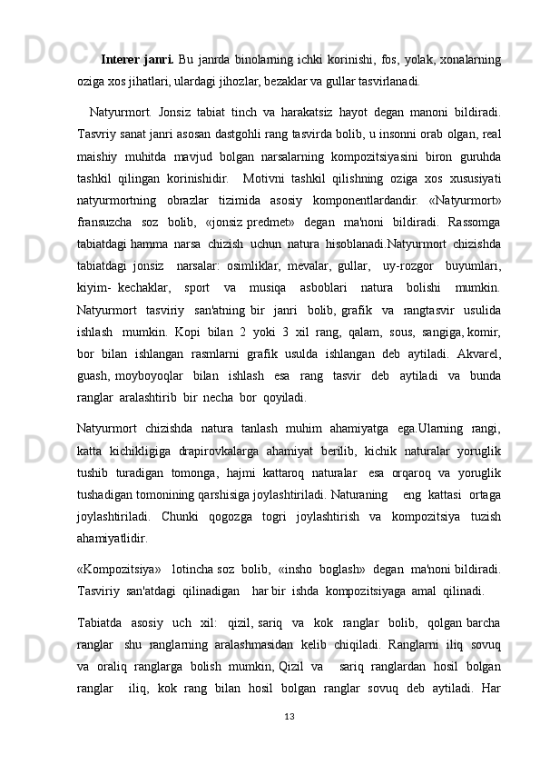           Interer   janri.   Bu   janrda   binolarning   ichki   korinishi,   fos,   yolak,   xonalarning	 
oziga 	
 x os jihatlari, ulardagi jihozlar, bezaklar va gullar tasvirlanadi.
    Natyurmort.   Jonsiz   tabiat   tinch   va   harakatsiz   hayot   degan   manoni   bildiradi.	

Tasvriy sanat janri asosan dastgohli rang tasvirda bolib, u insonni orab olgan, real	
  
maishiy   muhitda   mavjud   bolgan   narsalarning   kompozitsiyasini   biron   guruhda	

tashkil   qilingan   korinishidir.     Motivni   tashkil   qilishning   oziga   xos   xususiyati	
 
natyurmortning   obrazlar   tizimida   asosiy   komponentlardandir.   «Natyurmort»
fransuzcha     soz     bolib,    «jonsiz   predmet»     degan     ma'noni     bildiradi.     Rassomga	
 
tabiatdagi hamma  narsa  chizish  uchun  natura  hisoblanadi.Natyurmort  chizishda
tabiatdagi   jonsiz     narsalar:   osimliklar,   mevalar,   gullar,     uy-rozgor     buyumlari,	
 
kiyim-   kechaklar,     sport     va     musiqa     asboblari     natura     bolishi     mumkin.	

Natyurmort     tasviriy     san'atning   bir     janri     bolib,   grafik     va     rangtasvir     usulida	

ishlash   mumkin.  Kopi  bilan  2  yoki  3  xil  rang,  qalam,  sous,  sangiga, komir,	
 
bor  bilan  ishlangan  rasmlarni   grafik  usulda   ishlangan  deb  aytiladi.  Akvarel,	

guash,   moyboyoqlar     bilan     ishlash     esa     rang     tasvir     deb     aytiladi     va     bunda	

ranglar  aralashtirib  bir  necha  bor  qoyiladi.	

Natyurmort   chizishda   natura   tanlash   muhim   ahamiyatga   ega.Ularning   rangi,
katta   kichikligiga   drapirovkalarga   ahamiyat   berilib,   kichik   naturalar   yoruglik	

tushib  turadigan  tomonga,    h ajmi  kattaroq  naturalar   esa  orqaroq  va  yoruglik

tushadigan tomonining qarshisiga joylashtiriladi. Naturaning    eng  kattasi  ortaga	

joylashtiriladi.     Chunki     qogozga     togri     joylashtirish     va     kompozitsiya     tuzish	
 
ahamiyatlidir.
«Kompozitsiya»   lotincha soz  bolib,  «insho  boglash»  degan  ma'noni bildiradi.	
  
Tasviriy  san'atdagi  qilinadigan    har bir  ishda  kompozitsiyaga  amal  qilinadi.
Tabiatda     asosiy     uch     xil:     qizil,   sariq     va     kok     ranglar     bolib,     qolgan   barcha	
 
ranglar   shu  ranglarning  aralashmasidan  kelib  chiqiladi.  Ranglarni  iliq  sovuq
va   oraliq   ranglarga   bolish   mumkin, Qizil   va       sariq   ranglardan   hosil   bolgan	
 
ranglar       iliq,   kok   rang   bilan   hosil   bolgan   ranglar   sovuq   deb   aytiladi.   Har	
 
13 