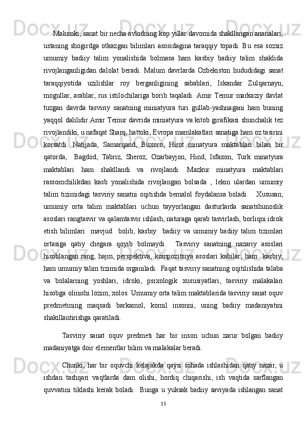       Malumki, sanat bir necha avlodning kop yillar davomida shakllangan ananalari,   
ustaning   shogirdga   otkazgan   bilimlari   asosidagina   taraqqiy   topadi.   Bu   esa   sozsiz	
 
umumiy   badiiy   talim   yonalishida   bolmasa   ham   kasbiy   badiiy   talim   shaklida	
   
rivojlanganligidan   dalolat   beradi.   Malum   davrlarda   Ozbekiston   hududidagi   sanat	
  
taraqqiyotida   uzilishlar   roy   berganligining   sabablari,   Iskandar   Zulqarnayn,	

mogullar,   arablar,   rus   istilochilariga   borib   taqaladi.   Amir   Temur   markaziy   davlat	
 
tuzgan   davrda   tasviriy   sanatning   miniatyura   turi   gullab-yashnagani   ham   buning	

yaqqol dalilidir.Amir Temur davrida miniatyura va kitob girafikasi shunchalik tez
rivojlandiki, u nafaqat Sharq, hattoki, Evropa mamlakatlari sanatiga ham oz tasirini	
  
korsatdi.   Natijada,   Samarqand,   Buxoro,   Hirot   minatyura   maktablari   bilan   bir	

qatorda,     Bagdod,   Tabriz,   Sheroz,   Ozarbayjon,   Hind,   Isfaxon,   Turk   minatyura	

maktablari   ham   shakllandi   va   rivojlandi.   Mazkur   minatyura   maktablari
rassomchilikdan   kasb   yonalishida   rivojlangan   bolsada   ,   lekin   ulardan   umumiy	
 
talim   tizimidagi   tasviriy   sanatni   oqitishda   bemalol   foydalansa   boladi.       Xususan,	
   
umumiy   orta   talim   maktablari   uchun   tayyorlangan   dasturlarda   sanatshunoslik	
  
asoslari rangtasvir va qalamtasvir ishlash, naturaga qarab tasvirlash, borliqni idrok
etish   bilimlari     mavjud     bolib,   kasbiy     badiiy   va   umumiy   badiiy   talim   tizimlari	
 
ortasiga   qatiy   chegara   qoyib   bolmaydi.     Tasviriy   sanatning   nazariy   asoslari	
    
hisoblangan   rang,   hajm,   perspektiva,   kompozitsiya   asoslari   kabilar,   ham     kasbiy,
ham umumiy talim tizimida organiladi.  Faqat tasviriy sanatning oqitilishida talaba	
   
va   bolalarning   yoshlari,   idroki,   psixologik   xususiyatlari,   tasviriy   malakalari
hisobga olinishi lozim, xolos. Umumiy orta talim maktablarida tasviriy sanat oquv	
   
predmetining   maqsadi   barkamol,   komil   insonni,   uning   badiiy   madaniyatini
shakillantirishga qaratiladi.
   Tasviriy   sanat   oquv   predmeti   har   bir   inson   uchun   zarur   bolgan   badiiy	
  
madaniyatga doir elementlar bilim va malakalar beradi.
     Chunki,   har   bir   oquvchi   kelajakda   qaysi   sohada   ishlashidan   qatiy   nazar,   u	
 
ishdan   tashqari   vaqtlarda   dam   olishi,   hordiq   chiqarishi,   ish   vaqtida   sarflangan
quvvatini  tiklashi  kerak boladi.   Bunga  u yuksak badiiy saviyada  ishlangan  sanat	
 
15 