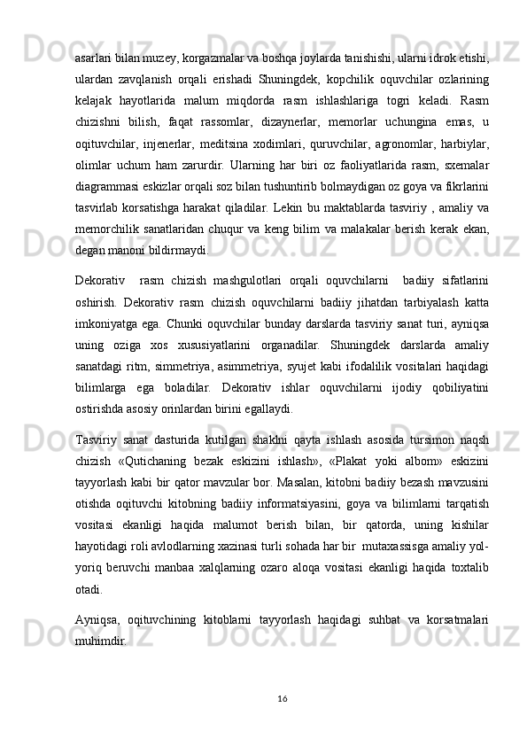 asarlari bilan muzey, korgazmalar va boshqa joylarda tanishishi, ularni idrok etishi,
ulardan   zavqlanish   orqali   erishadi   Shuningdek,   kopchilik   oquvchilar   ozlarining	
  
kelajak   hayotlarida   malum   miqdorda   rasm   ishlashlariga   togri   keladi.   Rasm	
  
chizishni   bilish,   faqat   rassomlar,   dizaynerlar,   memorlar   uchungina   emas,   u	

oqituvchilar,   injenerlar,   meditsina   xodimlari,   quruvchilar,   agronomlar,   harbiylar,	

olimlar   uchum   ham   zarurdir.   Ularning   har   biri   oz   faoliyatlarida   rasm,   sxemalar	

diagrammasi eskizlar orqali soz bilan tushuntirib bolmaydigan oz goya va fikrlarini	
   
tasvirlab   korsatishga   harakat   qiladilar.   Lekin   bu   maktablarda   tasviriy   ,   amaliy   va	

memorchilik   sanatlaridan   chuqur   va   keng   bilim   va   malakalar   berish   kerak   ekan,	
 
degan manoni bildirmaydi.	

Dekorativ     rasm   chizish   mashgulotlari   orqali   oquvchilarni     badiiy   sifatlarini	
 
oshirish.   Dekorativ   rasm   chizish   oquvchilarni   badiiy   jihatdan   tarbiyalash   katta	

imkoniyatga ega.  Chunki   oquvchilar  bunday  darslarda tasviriy  sanat  turi, ayniqsa	
 
uning   oziga   xos   xususiyatlarini   organadilar.   Shuningdek   darslarda   amaliy	
 
sanatdagi  ritm,  simmetriya, asimmetriya,  syujet  kabi   ifodalilik  vositalari  haqidagi	

bilimlarga   ega   boladilar.   Dekorativ   ishlar   oquvchilarni   ijodiy   qobiliyatini	
 
ostirishda asosiy orinlardan birini egallaydi.	
 
Tasviriy   sanat   dasturida   kutilgan   shaklni   qayta   ishlash   asosida   tursimon   naqsh	

chizish   «Qutichaning   bezak   eskizini   ishlash»,   «Plakat   yoki   albom»   eskizini
tayyorlash kabi bir qator mavzular bor. Masalan, kitobni badiiy bezash mavzusini
otishda   oqituvchi   kitobning   badiiy   informatsiyasini,   goya   va   bilimlarni   tarqatish	
  
vositasi   ekanligi   haqida   malumot   berish   bilan,   bir   qatorda,   uning   kishilar	

hayotidagi roli avlodlarning xazinasi turli sohada har bir  mutaxassisga amaliy yol-	

yoriq   beruvchi   manbaa   xalqlarning   ozaro   aloqa   vositasi   ekanligi   haqida   toxtalib	
  
otadi. 

Ayniqsa,   oqituvchining   kitoblarni   tayyorlash   haqidagi   suhbat   va   korsatmalari	
 
muhimdir.
16 