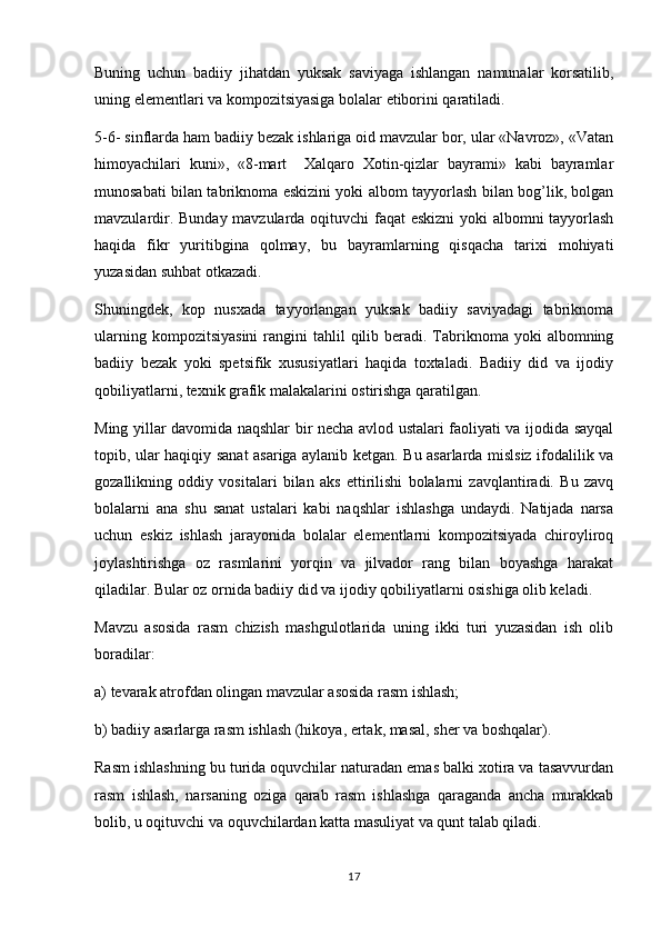 Buning   uchun   badiiy   jihatdan   yuksak   saviyaga   ishlangan   namunalar   korsatilib,
uning elementlari va kompozitsiyasiga bolalar etiborini qaratiladi.	

5-6- sinflarda ham badiiy bezak ishlariga oid mavzular bor, ular «Navroz», «Vatan	

himoyachilari   kuni»,   «8-mart     Xalqaro   Xotin-qizlar   bayrami»   kabi   bayramlar	

munosabati bilan tabriknoma eskizini yoki albom tayyorlash bilan bog’lik, bolgan	

mavzulardir. Bunday mavzularda oqituvchi faqat eskizni  yoki albomni tayyorlash	

haqida   fikr   yuritibgina   qolmay,   bu   bayramlarning   qisqacha   tarixi   mohiyati
yuzasidan suhbat otkazadi. 	

Shuningdek,   kop   nusxada   tayyorlangan   yuksak   badiiy   saviyadagi   tabriknoma	

ularning  kompozitsiyasini  rangini  tahlil   qilib  beradi. Tabriknoma  yoki  albomning
badiiy   bezak   yoki   spetsifik   xususiyatlari   haqida   toxtaladi.   Badiiy   did   va   ijodiy	

qobiliyatlarni, texnik grafik malakalarini ostirishga qaratilgan.	

Ming yillar davomida naqshlar bir necha avlod ustalari faoliyati va ijodida sayqal
topib, ular haqiqiy sanat asariga aylanib ketgan. Bu asarlarda mislsiz ifodalilik va	

gozallikning   oddiy   vositalari   bilan   aks   ettirilishi   bolalarni   zavqlantiradi.   Bu   zavq	

bolalarni   ana   shu   sanat   ustalari   kabi   naqshlar   ishlashga   undaydi.   Natijada   narsa	

uchun   eskiz   ishlash   jarayonida   bolalar   elementlarni   kompozitsiyada   chiroyliroq
joylashtirishga   oz   rasmlarini   yorqin   va   jilvador   rang   bilan   boyashga   harakat	
 
qiladilar. Bular oz ornida badiiy did va ijodiy qobiliyatlarni osishiga olib keladi.
  
Mavzu   asosida   rasm   chizish   mashgulotlarida   uning   ikki   turi   yuzasidan   ish   olib	

boradilar:
a) tevarak atrofdan olingan mavzular asosida rasm ishlash;
b) badiiy asarlarga rasm ishlash (hikoya, ertak, masal, sher va boshqalar).	

Rasm ishlashning bu turida oquvchilar naturadan emas balki xotira va tasavvurdan	

rasm   ishlash,   narsaning   oziga   qarab   rasm   ishlashga   qaraganda   ancha   murakkab	

bolib, u oqituvchi va oquvchilardan katta masuliyat va qunt talab qiladi. 	
   
17 