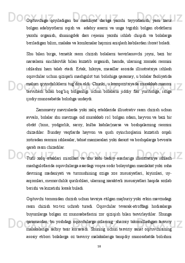 Oqituvchiga   qoyiladigan   bu   masuliyat   darsga   yaxshi   tayyorlanish,   yani   zarur   
bolgan   adabiyotlarni   oqish   va     adabiy   asarni   va   unga   tegishli   bolgan   obektlarni
   
yaxshi   organish,   shuningdek   dars   rejasini   yaxshi   ishlab   chiqish   va   bolalarga	

beriladigan bilim, malaka va konikmalar hajmini aniqlash kabilardan iborat boladi.	
 
Shu   bilan   birga,   tematik   rasm   chizish   bolalarni   tasvirlanuvchi   joyni,   bazi   bir	

narsalarni   sinchkovlik   bilan   kuzatib   organish,   hamda,   ularning   xomaki   rasmini	

ishlashni   ham   talab   etadi.   Ertak,   hikoya,   masallar   asosida   illiustratsiya   ishlash
oquvchilar uchun qiziqarli mashgulot turi bolishiga qaramay, u bolalar faoliyatida	
  
malum qiyinchiliklarni tug’dira oldi. Chunki, u kompozitsiyada murakkab manoni	
 
tasvirlash   bilan   bog’liq   bolganligi   uchun   bolalarni   jiddiy   fikr   yuritishga,   ishga	

ijodiy munosabatda bolishga undaydi.	

            Zamonaviy   mavzularda   yoki   xalq   ertaklarida   illiustrativ   rasm   chizish   uchun
avvalo,  bolalar   shu  mavzuga  oid murakkab ro1  bolgan  odam,  hayvon va  bazi   bir	
 
obekt   (bino,   yodgorlik,   saroy,   kulba   kabilar)narsa   va   boshqalarning   rasmini	

chizadilar.   Bunday   vaqtlarda   hayvon   va   qush   oyinchoqlarini   kuzatish   orqali	

xotiradan rasmini ishlasalar, tabiat manzaralari yoki daraxt va boshqalarga bevosita
qarab rasm chizadilar.
Turli   xalq   ertaklari   misollari   va   shu   kabi   badiiy   asarlariga   illiustratsiya   ishlash
mashgulotlarida oquvchilarga asardagi voqea sodir bolayotgan mamlakat yoki osha	
   
davrning   madaniyati   va   turmushining   oziga   xos   xususiyatlari,   kiyimlari,   uy-	

anjomlari, memorchilik qurilishlari, ularning xarakterli xususiyatlari haqida sozlab	
 
berishi va kuzatishi kerak buladi. 
Oqituvchi tomonidan chizish uchun tavsiya etilgan majburiy yoki erkin mavzudagi	

rasm   chizish   tez-tez   uchrab   turadi.   Oquvchilar   tevarak-atrofdagi   hodisalarga	

buyumlarga   bolgan   oz   munosabatlarini   zor   qiziqish   bilan   tasvirlaydilar.   Shunga	
  
qaramasdan,   bu  yoshdagi   oquvchilarga   ozlarinig    shaxsiy   takomillashgan   tasviriy	
 
malakalariga   salbiy   tasir   korsatadi.   Shuning   uchun   tasviriy   sanat   oqituvchisining	
   
asosiy   etibori   bolalarga   oz   tasviriy   malakalariga   tanqidiy   munosabatda   bolishini	
  
18 