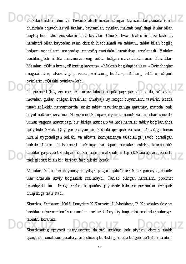 shakllantirish   muhimdir.   Tevarak-atrofimizdan   olingan   taassurotlar   asosida   rasm
chizishda oquvchilar yil fasllari, bayramlar, oyinlar, maktab bog’idagi ishlar bilan 
bogliq   kuni   shu   voqealarni   tasvirlaydilar.   Chunki   tevarak-atrofni   tasvirlash   oz	
 
harakteri   bilan   hayotdan   rasm   chizish   hisoblanadi   va   tabiatni,   tabiat   bilan   bogliq	

bolgan   voqealarni   maqsadga   muvofiq   ravishda   kuzatishga   asoslanadi.   Bolalar	

boshlang’ich   sinfda   mazmunan   eng   sodda   bolgan   mavzularda   rasm   chizadilar.	

Masalan: «Oltin kuz», «Bizning bayram», «Maktab bogidagi ishlar», «Oyinchoqlar	
 
magazinida»,   «Fazodagi   parvoz»,   «Bizning   kocha»,   «Bahorgi   ishlar»,   «Sport	

oyinlari», «Qishki oyinlar» kabi. 	
 
Natyurmort   (lugaviy   manosi-   jonsiz   tabiat)   haqida   gapirganda,   odatda,   sabzavot  	
  
mevalar,   gullar,   otilgan   ilvasinlar,   (mulyaj)   uy   rozgor   buyumlarni   tasvirini   kozda	
  
tutadilar.Lekin   natyurmortda   jonsiz   tabiat   tasvirlanganiga   qaramay,   matoda   jonli
hayot nafasini sezamiz. Natyurmort kompazitsiyasini manoli va tasirchan chiqishi	
 
uchun yagona mavzudagi bir   biriga munosib va mos narsalar tabiiy bog’lanishda	

q o ’yilishi   kerak.   Qoyilgan   natyurmort   kishida   qizi	
 q ish   va   rasm   chizishga   havas
hissini   uygotadigan   bolishi   va   albatta   kompazitsiya   talablariga   javob   beradigan	
 
bolishi   lozim.   Natyurmort   tarkibiga   kiradigan   narsalar   estetik   tasirchanlik	
 
talablariga javob beradigan, shakli, hajmi, materiali, sirt q i  (fakturasi) rang va och 	

toqligi (tus) bilan bir  biridan farq qilishi kerak.	
 
Masalan,   katta   chelak   yoniga   qoyilgan   gugurt   qutichasini   koz   ilgamaydi,   chunki	
  
ular   ortasida   uzviy   boglanish   sezilmaydi.   Tanlab   olingan   narsalarni   predmet	

tekisligida   bir     biriga   nisbatan   qanday   joylashtirilishi   natyurmortni   qiziqarli	

chiqishiga tasir etadi.	

Sharden,   Surbaran,   Kalf,   Snayders   K.Korovin,   I.   Mashkov,   P.   Konchalovskiy   va
boshka   natyurmortnafis   rassomlar   asarlarida   hayotiy   haqiqatni,   matoda   jonlangan
tabiatni koramiz. 	

Shardenning   «piyozli   natryumort»i   da   stol   ustidagi   kok   piyozni   choziq   shakli	
 
qiziqtirib, surat kompozitsiyasini choziq b	
  o ’lishiga sabab bolgan b	 o ’lishi mumkin.
19 
