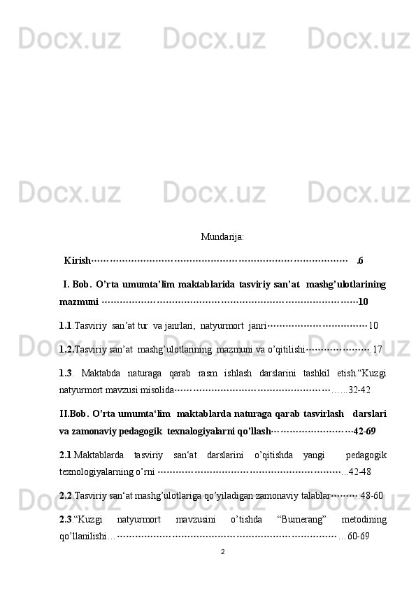 Mundarija:
   Kirish .6	
  I.  Bob.   O ’ rta   umumta ’ lim   maktablarida   tasviriy   san ’ at     mashg ’ ulotlarining
mazmuni   10	

1.1 . Tasviriy    san ’ at   tur    va   janrlari ,   natyurmort    janri 10	

1.2. Tasviriy   san ’ at    mashg ’ ulotlarining    mazmuni   va   o ’ qitilishi .17	

1.3 .   Maktabda   naturaga   qarab   rasm   ishlash   darslarini   tashkil   etish .“ Kuzgi
natyurmort   mavzusi   misolida …...32-42	

II . Bob .   O ’ rta   umumta ‘ lim     maktablarda   naturaga   qarab   tasvirlash       darslari
va   zamonaviy   pedagogik    texnalogiyalarni   qo ’ llash 42-69	

2.1 . Maktablarda   tasviriy   san ‘ at   darslarini   o ’ qitishda   yangi     pedagogik
texnologiyalarning   o ’ rni   ...42-48	

2.2 . Tasviriy   san ‘ at   mashg ’ ulotlariga   qo ’ yiladigan   zamonaviy   talablar .48-60	

2.3 .“ Kuzgi   natyurmort  	
 mavzusini   o ’ tishda   “ Bumerang ”   metodining
qo ’ llanilishi … …60-69  	

2 