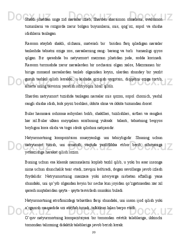 Shakli   ji h atdan   unga   zid   narsalar   izlab,   Sharden   sharsimon   olmalarni,   ovalsimon
tuxumlarni   va   rozgorda   zarur   bolgan   buyumlarni,   mis,   qog’oz,   sopol   va   shisha  
idishlarni tanlagan.
Rassom   ataylab   shakli,   olchami,   materiali   bir     biridan   farq   qiladigan   narsalar	
 
tanlashda   tabiatni   oziga   xos,   narsalarning   rang-   barang   va   turli     tumanligi   qiyos	
 
qilgan.   Bir   qarashda   bu   natyurmort   mazmun   jihatidan   juda,   sodda   korinadi.	

Rassom   turmushda   zarur   narsalardan   bir   nechasini   olgan   xalos,   Mazmunan   bir  	

biriga   monand   narsalardan   tanlab   olganidan   keyin,   ulardan   shunday   bir   yaxlit
guruh   tashkil   qilish   kerakki,   u   kishida   qiziqish   uygotsin,   diqqatini   oziga   tortib,	

albatta uning tasvirini yaratish ishtiyoqini hosil qilsin.
Sharden   natryumort   tuzish da   tanlagan   narsalar   mis   qozon,   sopol   chomich,   yashil	
 
rangli shisha idish, kok piyoz boshlari, ikkita olma va ikkita tuxumdan iborat. 	

Bular   hammasi   oshxona   ashyolari   bolib,   shakllari,   tuzilishlari,   sirtlari   va   ranglari	

har   xil.Bular   ulkan   moyqalam   soxibining   yuksak     talanti,   tabiatning   beqiyos	

boyligini kora olishi va togri idrok qilishini natijasidir.	
 
Natyurmortning   kompozitsion   muayyanligi   uni   tabiiyligidir.   Shuning   uchun
natryumort   tuzish,   uni   ornatish,   vaqtida   yaxlitlikka   etibor   berib,   nihoyasiga	
 
yetkazishga harakat qilish lozim.
Buning uchun esa klassik namunalarni koplab taxlil qilib, u yoki bu asar insonga	

nima uchun shunchalik tasir etadi, zavqini keltiradi, degan savollarga javob izlash	

foydalidir.   Natryumortning   manzara   yoki   interyerga   nisbatan   afzalligi   yana
shundaki, uni   qo ’yib olgandan keyin bir necha kun joyidan   qo ’zgatmasdan xar xil	

q arash nu q talaridan  q ayta -  q ayta tasvirlash mumkin buladi.
Natyurmortning atrofimizdagi  tabiatdan far q i  shundaki, uni  inson  ijod   q ilish yoki
o ’rganish ma q sadida uzi ataylab tuzadi, tafakkuri bilan barpo etadi.
O ’ q uv   natyurmortning   kompazitsiyasi   bir   tomondan   estetik   talablariga,   ikkinchi
tomondan talimning didaktik talablariga javob berish kerak.	

20 