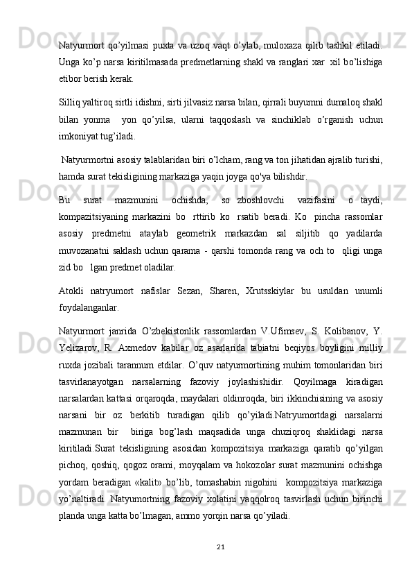 Natyurmort   qo ’yilmasi   puxta   va   uzo q   va q t   o ’ylab,   muloxaza   q ilib   tashkil   etiladi.
Unga   ko ’p narsa kir i tilmasada predmetlarning shakl va ranglari xar   xil b o ’lishiga
etibor berish kerak.	

Silli q  yaltiro q  sirtli idishni, sirti jilvasiz narsa bilan,  q irrali buyumni dumalo q  shakl
bilan   yonma     yon  	
 qo ’yilsa,   ularni   ta qq oslash   va   sinchiklab   o ’rganish   uchun
imkoniyat tug’iladi.
  Natyurmortni   asosiy   talablaridan   biri   o ’ lcham ,  rang   va   ton   jihatidan   ajralib   turishi ,
hamda   surat   tekisligining   markaziga   yaqin   joyga   qo ' ya   bilishdir .
Bu   surat   mazmunini   ochishda,   so zboshlovchi   vazifasini   o taydi,	
 
kompazitsiyaning   markazini   bo rttirib   ko rsatib   beradi.   Ko pincha   rassomlar	
  
asosiy   predmetni   ataylab   geometrik   markazdan   sal   siljitib   qo yadilarda	

muvozanatni   saklash   uchun   qarama   -   qarshi   tomonda   rang   va   och   to qligi   unga

zid bo lgan predmet oladilar.	

Atokli   natryumort   nafislar   Sezan,   Sharen,   Xrutsskiylar   bu   usuldan   unumli
foydalanganlar.
Natyurmort   janrida   O ’zbekistonlik   rassomlardan   V.Ufimsev,   S.   Kolibanov,   Y.
Yelizarov,   R.   Axmedov   kabilar   o z   asarlarida   tabiatni   be	
 q iyos   boyligini   milliy
ruxda   jozibali   tarannum   etdilar.   O ’ q uv   na t yu r mortining   mu h im   tomonlaridan   biri
tasvirlanayotgan   narsalarning   fazoviy   joylashishidir.   Qo yilmaga  	
 k iradigan
narsalardan kattasi  or q aro q da, maydalari oldinro q da, biri  ikkinchisining va asosiy
narsani   bir   oz   berkitib   turadigan   q ilib   qo ’yiladi.Natryumortdagi   narsalarni
mazmunan   bir     biriga   bog’lash   ma	
 q sadida   unga   chuzi q ro q   shaklidagi   narsa
kiritiladi.Surat   tek i sligining   asosidan   kompozitsiya   markaziga   q aratib   qo ’yilgan
picho q ,   q oshi q ,   q ogoz  	
 o rami,   m	 o y	 q alam   va   h okozolar   surat   mazmunini   ochishga
yordam   beradigan   «kalit»   b o ’lib,   tomashabin   nigo h ini     kompozitsiya   markaziga
y o ’naltiradi.   Natyumortning   fazoviy   xolatini   yaqqolroq   tasvirlash   uchun   birinchi
planda   unga   katta   bo ’ lmagan ,  ammo   yorqin   narsa   qo ’ yiladi .
21 