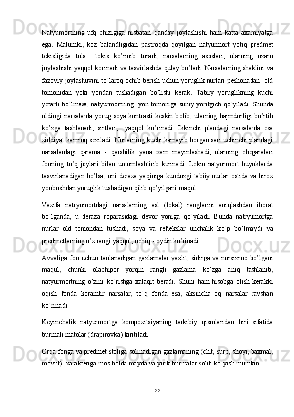 Natyumortning   uf q   chizigiga   nisbatan   q anday   joylashishi   h am   katta   axamiyatga
ega.   Malumki,  	
 ko z   balandligidan   pastro	 q da   qo yilgan   natyurmort   yoti	 q   predmet
tek i sligida   t o la     t	
  o kis   k	 o ’rinib   turadi,   narsalarning   asoslari,   ularning   o zaro	
joylashishi ya qq ol k o rinadi va tasvirlashda 	
 qu lay b o ’ladi.  Narsalarning   shaklini   va
fazoviy   joylashuvini   to ’ laroq   ochib   berish   uchun   yoruglik   nurlari   peshonadan     old
tomonidan   yoki   yondan   tushadigan   bo ’ lishi   kerak .   Tabiiy   yoruglikning   kuchi
yetarli b o ’lmasa, natyurmortning   yon tomoniga suniy yoritgich  	
 qo ’yiladi. Shunda
oldingi  narsalarda  yorug soya  kontrasti  keskin  b	
 o lib, ularning  	 h ajmdorligi  b o ’rtib
k o ’zga   tashlanadi,   sirtlari,     ya qq ol   k o ’rinadi.   Ikkinchi   plandagi   narsalarda   esa
ziddiyat kamro q  seziladi. Nurlarning kuchi kamayib borgan sari uchinchi plandagi
narsalardagi   q arama   -   q arshilik   yana   xam   mayinlashadi,   ularning   chegaralari
fonning   t o ’ q   joylari   bilan   umumlashtirib   kurinadi.   Lekin   natyurmort   buyoklarda
tasvirlanadigan b o ’lsa,  uni  deraza ya q iniga kunduzgi  tabiiy nurlar  ostida  va biroz
yonboshdan yoruglik tushadigan  q ilib  qo ’yilgani ma
 q ul.
Vazifa   natryumortdagi   narsalarning   asl   (lokal)   ranglarini   ani q lashdan   iborat
b o ’lganda,   u   deraza   r o parasidagi   devor   yoniga   qo ’yiladi.   Bunda   natryumortga
nurlar   old   tomondan   tushadi,   soya   va   reflekslar   unchalik   k o ’p   b o ’lmaydi   va
predmetlarning  o ’z rangi ya qq ol, ochi q  - oydin k o ’rinadi.
Avvaliga fon uchun tanlanadigan gazlamalar  yaxlit, sidirga va  nursizro q   b o ’lgani
ma	
 q ul,   chunki   olachipor   yor q in   rangli   gazlama   k o ’zga   ani q   tashlanib,
natyurmortning   o ’zini   ko ’rishga   xala q it   beradi.   Shuni   h am   h isobga   olish   kerakki
o q ish   fonda   koramtir   narsalar,   t o ’ q   fonda   esa,   aksincha   o q   narsalar   ravshan
k o ’rinadi.
Keyinchalik   natyurmortga   kompozitsiyaning   tarkibiy   q ismlaridan   biri   sifatida
burmali matolar (drapirovka) kiritiladi.
Orqa   fonga   va   predmet   stoliga   solinadigan   gazlamaning  ( chit ,  surp ,  shoyi ,  baxmal ,
movut )   xarakteriga   mos   holda   mayda   va   yirik   burmalar   solib   ko ’ yish   mumkin . 
22 