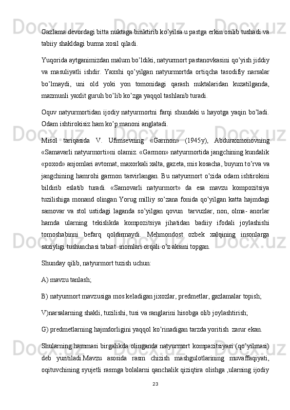 Gazlama devordagi bitta nuktaga biriktirib k o ’yilsa u pastga erkin osilib tushadi va
tabiiy shakldagi burma xosil  q iladi.
Yu q orida aytganimizdan malum b o ’ldiki, natyurmort pastanovkasini  qo ’yish jiddiy
va   masuliyatli   ishdir.   Yaxshi  	
 qo ’yilgan   natyurmortda   orti q cha   tasodifiy   narsalar
b o ’lmaydi,   uni   old   yoki   yon   tomonidagi   q arash   nuktalaridan   kuzatilganda,
mazmunli yaxlit guru h  b o ’lib k o ’zga ya qq ol tashlanib turadi.
Oquv   natyurmortidan   ijodiy   natyurmortni   farqi   shundaki   u   hayotga   yaqin   bo ’ ladi .
Odam ishtirokisiz  h am k o ’p manoni anglatadi.	

Misol   tariqasida   V .   Ufimsevning   « Garmon »   (1945 y ),   Abduraxmonovning
«Samavarli natyurmorti»ni olamiz. «Garmon» natyurmortida jangchining kundalik
«poxod» anjomlari avtomat, maxorkali xalta, gazeta, mis kosacha, buyum t o ’rva va
jangchining   h amro h i garmon tasvirlangan. Bu natyurmort  	
 o ’zida odam ishtirokini
bildirib   eslatib   turadi.   «Samovarli   natyurmort»   da   esa   mavzu   kompozitsiya
tuzilishiga monand olingan Yorug milliy s o ’zana fonida   qo ’yilgan katta   h ajmdagi
samovar   va   stol   ustidagi   laganda   s o ’yilgan   q ovun     tarvuzlar,   non,   olma-   anorlar	

h amda   ularning   tekislikda   kompozitsiya   ji h atidan   badiiy   ifodali   joylashishi
tomoshabinni   befar q   q oldirmaydi.   Mehmondost   ozbek   xalqining   insonlarga	
 
saxiyligi tushunchasi tabiat  inomlari or q ali  o ’z aksini topgan.
Shunday  q ilib, natyurmort tuzish uchun:
A) mavzu tanlash;
B) natyurmort mavzusiga mos keladigan jixozlar, predmetlar, gazlamalar topish;
V)narsalarning shakli, tuzilishi, tusi va ranglarini  h isobga olib joylashtirish;
G) predmetlarning  h ajmdorligini ya qq ol k o ’rinadigan tarzda yoritish  zarur ekan.	

Shularning   h ammasi birgalikda olinganda natyurmort kompazitsiyasi  ( qo ’yilmasi)
deb   yuritiladi.Mavzu   asosida   rasm   chizish   mashgulotlarining   muvaffaqiyati,	

oqituvchining syujetli rasmga bolalarni qanchalik qiziqtira olishga ,ularning ijodiy	

23 