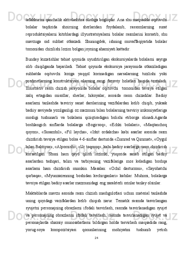 tafakkurini qanchalik aktivlashtira olishga bogliqdir. Ana shu maqsadda oqituvchi 
bolalar   taqdirida   shoirning   sherlaridan   foydalanib,   rassomlarning   surat	

reproduktsiyalarni   kitoblardagi   ill y ustratsiyalarni   bolalar   rasmlarini   korsatib,   shu	

mavzuga   oid   suhbat   otkazadi.   Shuningdek,   ishning   muvaffaqiyatida   bolalar	

tomonidan chizilishi lozim bolgan joyning ahamiyati kattadir.	

Bunday   kuzatishlar   tabiat   qoynida   uyushtirilgan   ekskursiyalarda   bolalarni   sayrga

olib   chiqilganda   bajariladi.   Tabiat   qoynida   ekskursiya   jarayonida   otkaziladigan	
 
suhbatda   oqituvchi   kozga   yaqqol   korinadigan   narsalarning   tuzilishi   yoki	
  
predmetlarning   konstruktsiyasi   ularning   rangi   fazoviy   holatlari   haqida   toxtaladi.	

Illiustrativ   rasm   chizish   jarayonida   bolalar   oqituvchi     tomonidan   tavsiya   etilgan	

xalq   ertagidan   misollar,   sherlar,   hikoyalar,   asosida   rasm   chizadilar.   Badiiy	

asarlarni   tanlashda   tasviriy   sanat   darslarining   vazifalardan   kelib   chiqib,   yuksak

badiiy saviyada yozilganligi oz mazmuni bilan bolalarning tasviriy imkoniyatlariga	

mosligi   tushunarli   va   bolalarni   qiziqtiradigan   bolishi   etiborga   olinadi.Agarda	
 
boshlangich   sinflarda   bolalarga   «Bogirsoq»,   «Echki   bolalari»,   «Maqtanchoq	
  
quyon»,   «Susambil»,   «Fil   laycha»,   «Irkit   ordakcha»   kabi   asarlar   asosida   rasm	

chizdirish tavsiya etilgan bolsa 4-6-sinflar dasturida «Zumrad va Qimmat», «Oygul	

bilan Bahtiyor», «Alpomish», «Ur toqmoq», kabi badiiy asarlarga rasm chizdirish	

korsatilgan.   Shuni   ham   qayd   qilish   lozimki,   yuqorida   sanab   otilgan   badiiy	
 
asarlardan   tashqari,   talim   va   tarbiyaning   vazifalariga   mos   keladigan   boshqa	

asarlarni   ham   chizdirish   mumkin.   Masalan:   «Ochil   dasturxon»,   «Sayohatchi
qurbaqa»,   «Myunxazenning   boshidan   kechirganlari»   kabilar.   Muhimi,   bolalarga
tavsiya etilgan badiiy asarlar mazmunidagi eng xarakterli orinlar tanlay olsinlar. 	

Maktablarda   mavzu   asosida   rasm   chizish   mashgulotlari   uchun   material   tanlashda	

uning   quyidagi   vazifalardan   kelib   chiqish   zarur.   Tematik   rasmda   tasvirlangan
syujetni   personajning   obrazlarni   ifodali   tasvirlash,   rasmda   tasvirlanadigan   syujet
va   personajning   obrazlarini   ifodali   tasvirlash,   rasmda   tasvirlanadigan   syujet   va
personajlarda   shaxsiy   munosabatlarni   bildirgan   holda   tasvirlash   maqsadida   rang,
yorug-soya   kompozitsiyasi   qonunlarining   mohiyatini   tushunib   yetish	

24 