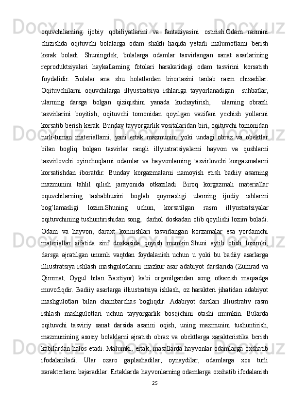 oquvchilarning   ijobiy   qobiliyatlarini   va   fantaziyasini   ostirish.Odam   rasmini 
chizishda   oqituvchi   bolalarga   odam   shakli   haqida   yetarli   malumotlarni   berish	
 
kerak   boladi.   Shuningdek,   bolalarga   odamlar   tasvirlangan   sanat   asarlarining	
 
reproduktsiyalari   haykallarning   fotolari   harakatidagi   odam   tasvirini   korsatish	

foydalid i r.   Bolalar   ana   shu   holatlardan   birortasini   tanlab   rasm   chizadilar.
Oqituvchilarni   oquvchilarga   ill	
  y ustratsiya   ishlariga   tayyorlanadigan     suhbatlar,
ularning   darsga   bolgan   qiziqishini   yanada   kuchaytirish,     ularning   obrazli	

tasvirlarini   boyitish,   oqituvchi   tomonidan   qoyilgan   vazifani   yechish   yollarini	
  
korsatib berish kerak. Bunday tayyorgarlik vositalaridan biri, oqituvchi tomonidan	
 
turli-tuman   materiallarni,   yani   ertak   mazmunini   yoki   undagi   obraz   va   obektlar	
 
bilan   bogliq   bolgan   tasvirlar   rangli   ill	
  y ustratsiyalarni   hayvon   va   qushlarni
tasvirlovchi   oyinchoqlarni   odamlar   va   hayvonlarning   tasvirlovchi   korgazmalarni	
 
korsatishdan   iboratdir.   Bunday   korgazmalarni   namoyish   etish   badiiy   asarning	
 
mazmunini   tahlil   qilish   jarayonida   otkaziladi.   Biroq   korgazmali   materiallar	
 
oquvchilarning   tashabbusini   boglab   qoymasligi   ularning   ijodiy   ishlarini	
  
bog’lamasligi   lozim.Shuning   uchun,   korsatilgan   rasm   ill	
 y ustratsiyalar
oqituvchining tushuntirishidan song,   darhol doskadan olib qoyilishi lozim boladi.	
   
Odam   va   hayvon,   daraxt   korinishlari   tasvirlangan   korzamalar   esa   yordamchi	
 
materiallar   sifatida   sinf   doskasida   qoyish   mumkin.Shuni   aytib   otish   lozimki,	
 
darsga   ajratilgan   unumli   vaqtdan   foydalanish   uchun   u   yoki   bu   badiiy   asarlarga
illiustratsiya   ishlash   mashgulotlarini   mazkur   asar   adabiyot   darslarida   (Zumrad   va	

Qimmat,   Oygul   bilan   Ba x tiyor)   kabi   organilgandan   song   otkazish   maqsadga	
  
muvofiqdir.   Badiiy   asarlarga   illiustratsiya   ishlash,   oz   harakteri   jihatidan   adabiyot	

mashgulotlari   bilan   chambarchas   bogliqdir.   Adabiyot   darslari   illiustrativ   rasm	
 
ishlash   mashgulotlari   uchun   tayyorgarlik   bosqichini   otashi   mumkin.   Bularda	
 
oqituvchi   tasviriy   sanat   darsida   asarini   oqish,   uning   mazmunini   tushuntirish,	
  
mazmunining   asosiy   bolaklarni   ajratish   obraz   va   obektlarga   xarakteristika   berish	
 
kabilardan   h alos etadi. Malumki, ertak, masallarda hayvonlar odamlarga oxshatib	
 
ifodalaniladi.   Ular   ozaro   gaplashadilar,   oynaydilar,   odamlarga   xos   turli	
 
xarakterlarni bajaradilar. Ertaklarda hayvonlarning odamlarga oxshatib ifodalanish	

25 