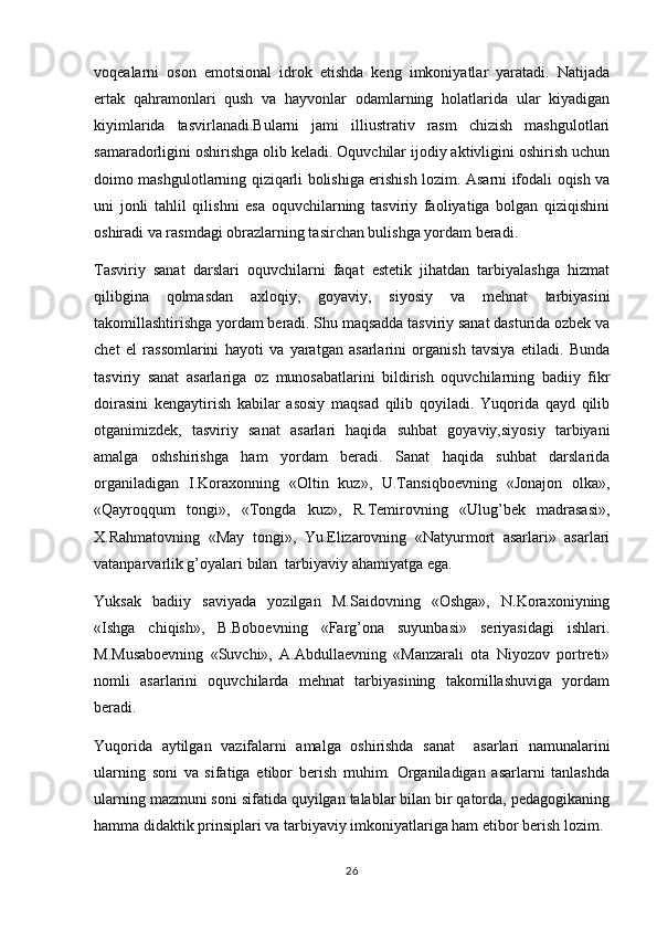 voqealarni   oson   emotsional   idrok   etishda   keng   imkoniyatlar   yaratadi.   Natijada
ertak   qahramonlari   qush   va   hayvonlar   odamlarning   holatlarida   ular   kiyadigan
kiyimlarida   tasvirlanadi.Bularni   jami   illiustrativ   rasm   chizish   mashgulotlari
samaradorligini oshirishga olib keladi. Oquvchilar ijodiy aktivligini oshirish uchun	

doimo mashgulotlarning qiziqarli bolishiga erishish lozim. Asarni ifodali oqish va	
  
uni   jonli   tahlil   qilishni   esa   oquvchilarning   tasviriy   faoliyatiga   bolgan   qiziqishini	
 
oshiradi va rasmdagi obrazlarning tasirchan bulishga yordam beradi. 	

Tasviriy   sanat   darslari   oquvchilarni   faqat   estetik   jihatdan   tarbiyalashga   hizmat	
 
qilibgina   qolmasdan   a x loqiy,   goyaviy,   siyosiy   va   mehnat   tarbiyasini	

takomillashtirishga yordam beradi. Shu maqsadda tasviriy sanat dasturida ozbek va	
 
chet   el   rassomlarini   hayoti   va   yaratgan   asarlarini   organish   tavsiya   etiladi.   Bunda	

tasviriy   sanat   asarlariga   oz   munosabatlarini   bildirish   oquvchilarning   badiiy   fikr	
  
doirasini   kengaytirish   kabilar   asosiy   maqsad   qilib   qoyiladi.   Yuqorida   qayd   qilib	

otganimizdek,   tasviriy   sanat   asarlari   haqida   suhbat   goyaviy,siyosiy   tarbiyani	
  
amalga   oshshirishga   ham   yordam   beradi.   Sanat   haqida   suhbat   darslarida	

organiladigan   I.Koraxonning   «Oltin   kuz»,   U.Tansiqboevning   «Jonajon   olka»,	
 
«Qayroqqum   tongi»,   «Tongda   kuz»,   R.Temirovning   «Ulug’bek   madrasasi»,
X.Rahmatovning   «May   tongi»,   Yu.Elizarovning   «Natyurmort   asarlari»   asarlari
vatanparvarlik g’oyalari bilan  tarbiyaviy ahamiyatga ega.
Yuksak   badiiy   saviyada   yozilgan   M.Saidovning   «Oshga»,   N.Koraxoniyning
«Ishga   chiqish»,   B.Boboevning   «Farg’ona   suyunbasi»   seriyasidagi   ishlari.
M.Musaboevning   «Suvchi»,   A.Abdullaevning   «Manzarali   ota   Niyozov   portreti»
nomli   asarlarini   oquvchilarda   mehnat   tarbiyasining   takomillashuviga   yordam	

beradi. 
Yuqorida   aytilgan   vazifalarni   amalga   oshirishda   sanat     asarlari   namunalarini	

ularning   soni   va   sifatiga   etibor   berish   muhim.   Organiladigan   asarlarni   tanlashda	
 
ularning mazmuni soni sifatida quyilgan talablar bilan bir qatorda, pedagogikaning
hamma didaktik prinsiplari va tarbiyaviy imkoniyatlariga ham etibor berish lozim. 
26 