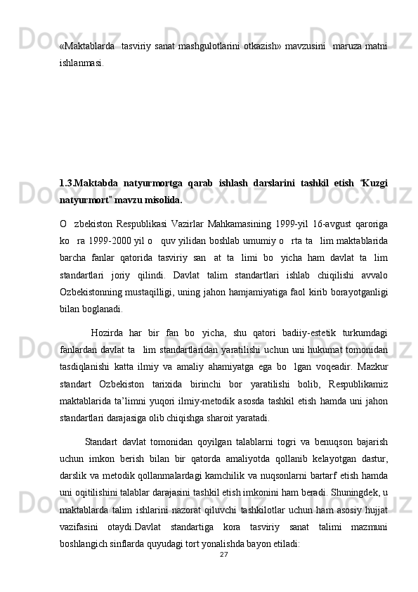 «Maktablarda     tasviriy   sanat   mashgulotlarini   otkazish»   mavzusini     maruza   matni   
ishlanmasi.
1.3.Maktabda   natyurmortga   qarab   ishlash   darslarini   tashkil   etish   Kuzgi	

natyurmort  mavzu misolida.	

O zbekiston   Respublikasi   Vazirlar   Mahkamasining   1999-yil   16-avgust   qaroriga	

ko ra 1999-2000 yil o quv yilidan boshlab umumiy o rta ta lim maktablarida
   
barcha   fanlar   qatorida   tasviriy   san at   ta limi   bo yicha   ham   davlat   ta lim	
   
standartlari   joriy   qilindi.   Davlat   talim   standartlari   ishlab   chiqilishi   avvalo	

O	
 zb ekistonning mustaqilligi, uning jahon hamjamiyatiga faol kirib borayotganligi
bilan boglanadi.	

       Hozirda   har   bir   fan   bo yicha,   shu   qatori   badiiy-estetik   turkumdagi	

fanlardan   davlat   ta lim   standartlaridan  yaratilishi   uchun   uni   hukumat   tomonidan	

tasdiqlanishi   katta   ilmiy   va   amaliy   ahamiyatga   ega   bo lgan   voqeadir.  	
 Mazkur
standart   Ozbekiston   tarixida   birinchi   bor   yaratilishi   bolib,   Respublikamiz	
 
maktablarida   ta’limni   yuqori   ilmiy-metodik   asosda   tashkil   etish   hamda   uni   jahon
standartlari darajasiga olib chiqishga sharoit yaratadi.
     Standart   davlat   tomonidan   qoyilgan   talablarni   togri   va   benuqson   bajarish	
  
uchun   imkon   berish   bilan   bir   qatorda   amaliyotda   qollanib   kelayotgan   dastur,	

darslik va metodik qollanmalardagi kamchilik va nuqsonlarni bartarf etish hamda	

uni oqitilishini talablar darajasini tashkil etish imkonini ham beradi. Shuningdek, u	

maktablarda   talim   ishlarini   nazorat   qiluvchi   tashkilotlar   uchun   ham   asosiy   hujjat	

vazifasini   otaydi.Davlat   standartiga   kora   tasviriy   sanat   talimi   mazmuni
   
boshlangich sinflarda quyudagi tort yonalishda bayon etiladi: 	
  
27 