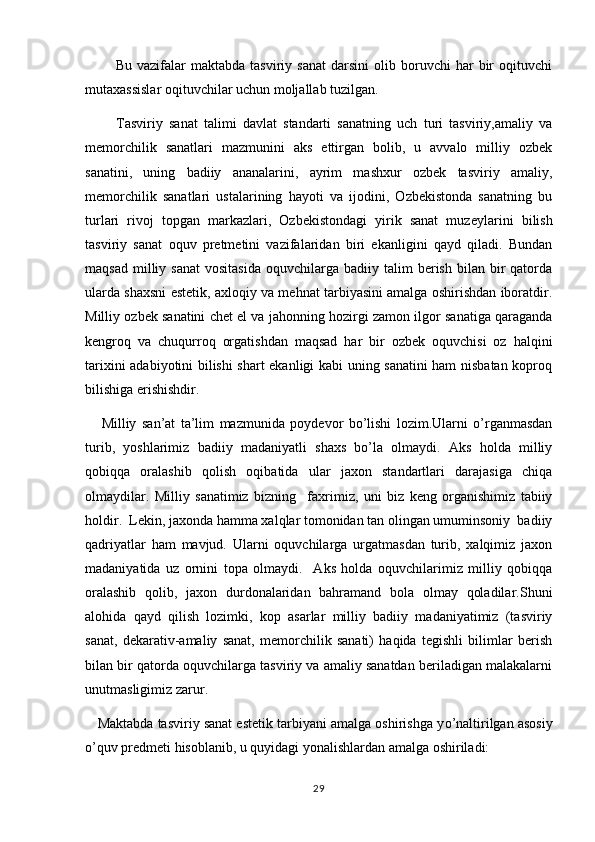             Bu   vazifalar   maktabda   tasviriy  sanat   darsini   olib  boruvchi   har   bir   oqituvchi 
mutaxassislar oqituvchilar uchun moljallab tuzilgan.	
 
          Tasviriy   sanat   talimi   davlat   standarti   sanatning   uch   turi   tasviriy,amaliy   va	
  
memorchilik   sanatlari   mazmunini   aks   ettirgan   bolib,   u   avvalo   milliy   ozbek	
   
sanatini,   uning   badiiy   ananalarini,   ayrim   mashxur   ozbek   tasviriy   amaliy,
  
memorchilik   sanatlari   ustalarining   hayoti   va   ijodini,   Ozbekistonda   sanatning   bu
  
turlari   rivoj   topgan   markazlari,   Ozbekistondagi   yirik   sanat   muz	
  e ylarini   bilish
tasviriy   sanat   oquv   pretmetini   vazifalaridan   biri   ekanligini   qayd   qiladi.   Bundan	
 
maqsad   milliy  sanat   vositasida   oquvchilarga  badiiy  talim   berish   bilan  bir  qatorda	
  
ularda shaxsni estetik, axloqiy va mehnat tarbiyasini amalga oshirishdan iboratdir.
Milliy ozbek sanatini chet el va ja	
  h onning hozirgi zamon ilgor sanatiga qaraganda	 
kengroq   va   chuqurroq   orgatishdan   maqsad   har   bir   ozbek   oquvchisi   oz   halqini	
   
tarixini adabiyotini bilishi shart ekanligi kabi uning sanatini ham nisbatan koproq	
 
bilishiga erishishdir.
      Milliy   san ’ at   ta ’ lim   mazmunida   poydevor   bo ’ lishi   lozim . Ularni   o ’ rganmasdan
turib ,   yoshlarimiz   badiiy   madaniyatli   shaxs   bo ’ la   olmaydi .   Aks   holda   milliy
qobiqqa   oralashib   qolish   oqibatida   ular   jaxon   standartlari   darajasiga   chiqa	

olmaydilar.   Milliy   sanatimiz   bizning     fa	
 x rimiz,   uni   biz   keng   organishimiz   tabiiy	
holdir.  Lekin, jaxonda hamma xalqlar tomonidan tan olingan umuminsoniy  badiiy
qadriyatlar   ham   mavjud.   Ularni   oquvchilarga   urgatmasdan   turib,   xalqimiz   jaxon	

madaniyatida   uz   ornini   topa   olmaydi.     Aks   holda   oquvchilarimiz   milliy   qobiqqa	
 
oralashib   qolib,   jaxon   durdonalaridan   bahramand   bola   olmay   qoladilar.Shuni	
 
alohida   qayd   qilish   lozimki,   kop   asarlar   milliy   badiiy   madaniyatimiz   (tasviriy	

sanat,   dekarativ-amaliy   sanat,   memorchilik   sanati)   haqida   tegishli   bilimlar   berish	
  
bilan bir qatorda oquvchilarga tasviriy va amaliy sanatdan beriladigan malakalarni	
 
un u tmasligimiz zarur.
      Maktabda tasviriy sanat estetik tarbiyani amalga oshirishga y	
 o ’naltirilgan asosiy
o ’quv predmeti hisoblanib, u quyidagi yonalishlardan amalga oshiriladi:	

29 