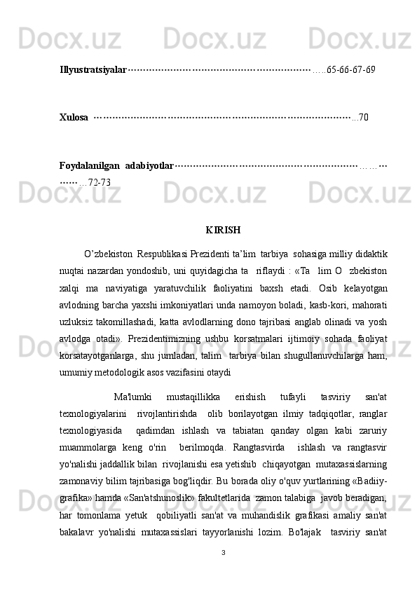Illyustratsiyalar …..65-66-67-69
Xulosa    ...70	

Foydalanilgan   adabiyotlar ……	
 
 … 72-73
KIRISH
           O ’ zbekiston    Respublikasi   Prezidenti   ta ’ lim   	
 tarbiya    sohasiga   milliy   didaktik
nuqtai   nazardan   yondoshib ,   uni   quyidagicha   ta riflaydi   :   «Ta lim   O zbekiston	
  
xalqi   ma naviyatiga   yaratuvchilik   faoliyatini   baxsh   etadi.  	
 Osib   kelayotgan	
avlodning barcha yaxshi  imkoniyatlari unda namoyon boladi, kasb-kori, mahorati	

uzluksiz   takomillashadi,   katta   avlodlarning   dono   tajribasi   anglab   olinadi   va   yosh
avlodga   otadi».   Prezidentimizning   ushbu   korsatmalari   ijtimoiy   sohada   faoliyat	
 
korsatayotganlarga,   shu   jumladan,   talim     tarbiya   bilan   shugullanuvchilarga   ham,	
   
umumiy metodologik asos vazifasini otaydi	

                      Ma'lumki       mustaqillikka       erishish       tufayli       tasviriy       san'at
texnologiyalarini     rivojlantirishda     olib   borilayotgan   ilmiy   tadqiqotlar,   ranglar
texnologiyasida     qadimdan   ishlash   va   tabiatan   qanday   olgan   kabi   zaruriy
muammolarga   keng   o'rin     berilmoqda.   Rangtasvirda     ishlash   va   rangtasvir
yo'nalishi jaddallik bilan  rivojlanishi esa yetishib  chiqayotgan  mutaxassislarning
zamonaviy bilim tajribasiga bog'liqdir. Bu borada oliy o'quv yurtlarining «Badiiy-
grafika» hamda «San'atshunoslik» fakultetlarida  zamon talabiga  javob beradigan,
har   tomonlama   yetuk     qobiliyatli   san'at   va   muhandislik   grafikasi   amaliy   san'at
bakalavr   yo'nalishi   mutaxassislari   tayyorlanishi   lozim.   Bo'lajak     tasviriy   san'at
3 