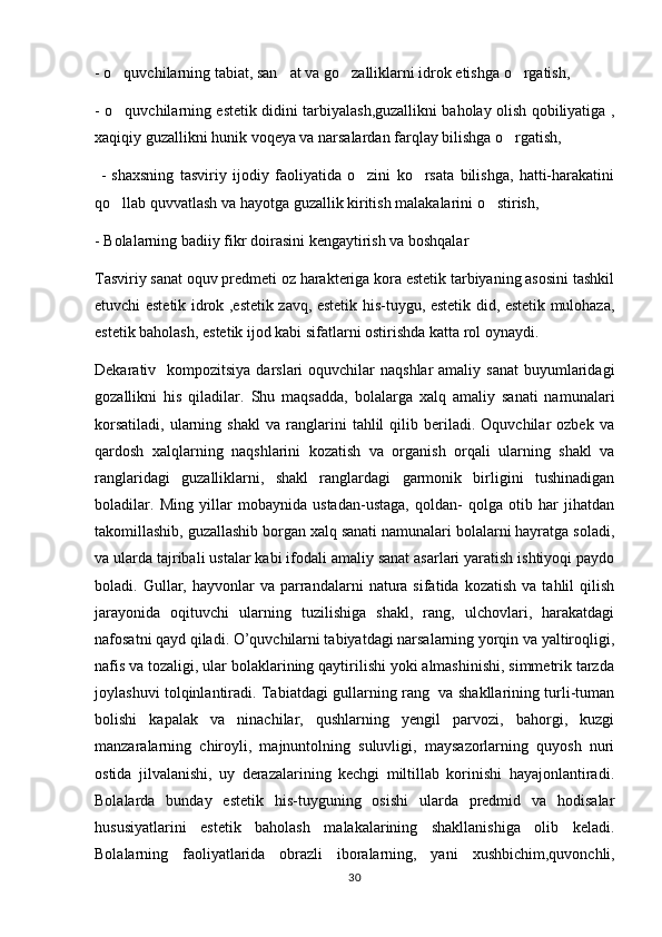 - o quvchilarning tabiat, san at va go zalliklarni idrok etishga o rgatish,   
- o quvchilarning estetik didini tarbiyalash,guzallikni baholay olish qobiliyatiga ,

xaqiqiy guzallikni hunik voqeya va narsalardan farqlay bilishga o rgatish,	

  -   shaxsning   tasviriy   ijodiy   faoliyatida   o zini   ko rsata   bilishga,   hatti-harakatini	
 
qo llab quvvatlash va hayotga guzallik kiritish malakalarini o stirish,	
 
- Bolalarning badiiy fikr doirasini kengaytirish va boshqalar
Tasviriy sanat oquv predmeti oz harakteriga kora estetik tarbiyaning asosini tashkil	
   
etuvchi estetik idrok ,estetik zavq, estetik his-tuygu, estetik did, estetik mulohaza,	

estetik baholash, estetik ijod kabi sifatlarni ostirishda katta rol oynaydi.	
 
Dekarativ   kompozitsiya darslari  oquvchilar  naqshlar  amaliy sanat  buyumlaridagi	
 
gozallikni   his   qiladilar.   Shu   maqsadda,   bolalarga   xalq   amaliy   sanati   namunalari	
 
korsatiladi,   ularning  shakl   va  ranglarini   tahlil   qilib   beriladi.   Oquvchilar   ozbek   va
  
qardosh   xalqlarning   naqshlarini   kozatish   va   organish   orqali   ularning   shakl   va	
 
ranglaridagi   guzalliklarni,   shakl   ranglardagi   garmonik   birligini   tushinadigan
boladilar.   Ming   yillar   mobaynida   ustadan-ustaga,   qoldan-   qolga   otib   har   jihatdan	
   
takomillashib, guzallashib borgan xalq sanati namunalari bolalarni hayratga soladi,	

va ularda tajribali ustalar kabi ifodali amaliy sanat asarlari yaratish ishtiyoqi paydo	

boladi.  Gullar,  hayvonlar  va  parrandalarni   natura   sifatida  kozatish  va   tahlil  qilish	
 
jarayonida   oqituvchi   ularning   tuzilishiga   shakl,   rang,   ulchovlari,   harakatdagi	

nafosatni qayd qiladi. O’quvchilarni tabiyatdagi narsalarning yorqin va yaltiroqligi,
nafis va tozaligi, ular bolaklarining qaytirilishi yoki almashinishi, simmetrik tarzda	

joylashuvi tolqinlantiradi. Tabiatdagi gullarning rang   va shakllarining turli-tuman	

bolishi   kapalak   va   ninachilar,   qushlarning   yengil   parvozi,   bahorgi,   kuzgi	

manzaralarning   chiroyli,   majnuntolning   suluvligi,   maysazorlarning   quyosh   nuri
ostida   jilvalanishi,   uy   derazalarining   kechgi   miltillab   korinishi   hayajonlantiradi.	

Bolalarda   bunday   estetik   his-tuyguning   osishi   ularda   predmid   va   hodisalar	
 
hususiyatlarini   estetik   baholash   malakalarining   shakllanishiga   olib   keladi.
Bolalarning   faoliyatlarida   obrazli   iboralarning,   yani  	
  x ushbichim,quvonchli,	  
30 
