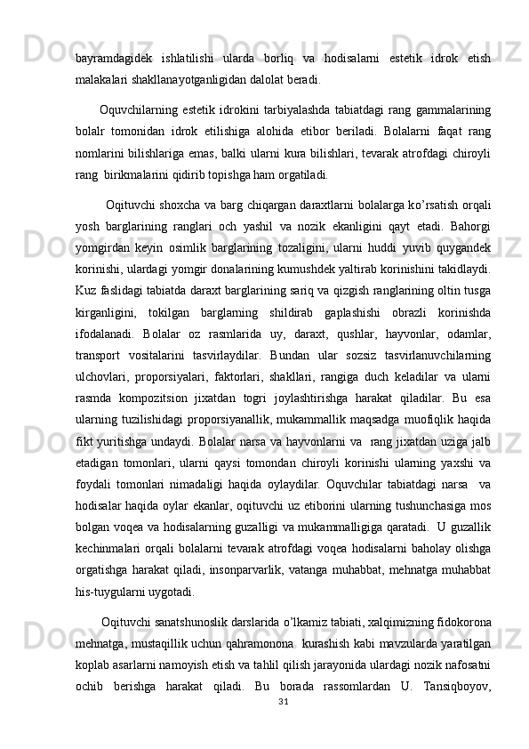 bayramdagidek   ishlatilishi   ularda   borliq   va   hodisalarni   estetik   idrok   etish 
malakalari shakllanayotganligidan dalolat beradi.
          Oquvchilarning   estetik   idrokini   tarbiyalashda   tabiatdagi   rang   gammalarining	

bolalr   tomonidan   idrok   etilishiga   alohida   etibor   beriladi.   Bolalarni   faqat   rang
nomlarini  bilishlariga emas, balki  ularni kura bilishlari, tevarak atrofdagi  chiroyli
rang  birikmalarini qidirib topishga ham orgatiladi.	

              Oqituvchi shoxcha va barg chiqargan daraxtlarni bolalarga k	
 o ’rsatish orqali
yosh   barglarining   ranglari   och   yashil   va   nozik   ekanligini   qayt   etadi.   Bahorgi
yomgirdan   keyin   osimlik   barglarining   tozaligini,   ularni   huddi   yuvib   quygandek	
 
korinishi, ulardagi yomgir donalarining kumushdek yaltirab korinishini takidlaydi.	
  
Kuz faslidagi tabiatda daraxt barglarining sariq va qizgish ranglarining oltin tusga	

kirganligini,   tokilgan   barglarning   shildirab   gaplashishi   obrazli   korinishda	
   
ifodalanadi.   Bolalar   oz   rasmlarida   uy,   daraxt,   qushlar,   hayvonlar,   odamlar,	

transport   vositalarini   tasvirlaydilar.   Bundan   ular   sozsiz   tasvirlanuvchilarning	

ulchovlari,   proporsiyalari,   faktorlari,   shakllari,   rangiga   duch   keladilar   va   ularni
rasmda   kompozitsion   jixatdan   togri   joylashtirishga   harakat   qiladilar.   Bu   esa	
 
ularning  tuzilishidagi   proporsiyanallik,  mukammallik  maqsadga  muofiqlik  haqida
fikt  yuritishga undaydi. Bolalar narsa va hayvonlarni va   rang jixatdan uziga jalb
etadigan   tomonlari,   ularni   qaysi   tomondan   chiroyli   korinishi   ularning   yaxshi   va	

foydali   tomonlari   nimadaligi   haqida   oylaydilar.   Oquvchilar   tabiatdagi   narsa     va	
 
hodisalar haqida oylar ekanlar, oqituvchi uz etiborini ularning tushunchasiga mos	
 
bolgan voqea va hodisalarning guzalligi va mukammalligiga qaratadi.   U guzallik	

kechinmalari   orqali  bolalarni   tevarak  atrofdagi  voqea   hodisalarni   baholay  olishga
orgatishga   harakat   qiladi,   insonparvarlik,   vatanga   muhabbat,   mehnatga   muhabbat

his-tuygularni 	
 u ygotadi.	
         Oqituvchi sanatshunoslik darslarida 	
  o ’lkamiz tabiati,  x alqimizning fidokorona
mehnatga, mustaqillik uchun qahramonona   kurashish kabi mavzularda yaratilgan
kopla	
 b  asarlarni namo y ish etish va tahlil qilish jarayonida ulardagi nozik nafosatni
ochib   berishga   harakat   qiladi.   Bu   borada   rassomlardan   U.   Tansiqboyov,
31 