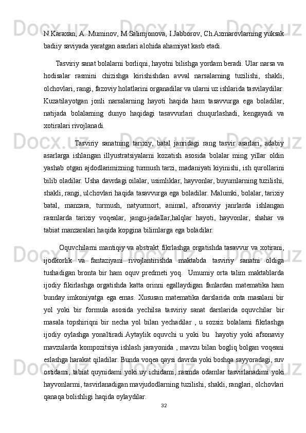 N.Karaxan, A. Muminov, M.Salimjonova, I.Jabborov, Ch.Axmarovlarning yuksak
badiiy saviyada yaratgan asarlari alohida ahamiyat kasb etadi.      
       Tasviriy sanat bolalarni borliqni, hayotni bilishga yordam beradi. Ular narsa va
hodisalar   rasmini   chizishga   kirishishdan   avval   narsalarning   tuzilishi,   shakli,
olchovlari, rangi, fazoviy holatlarini organadilar va ularni uz ishlarida tasvilaydilar.	
 
Kuzatilayotgan   jonli   narsalarning   hayoti   haqida   ham   tasavvurga   ega   boladilar,	

natijada   bolalarning   dunyo   haqidagi   tasavvurlari   chuqurlashadi,   kengayadi   va
xotiralari rivojlanadi. 
                  Tasviriy   sanatning   tarixiy,   batal   janridagi   rang   tasvir   asarlari,   adabiy	

asarlarga   ishlangan   illyustratsiyalarni   kozatish   asosida   bolalar   ming   yillar   oldin	

yashab otgan ajdodlarimizning turmush tarzi, madaniyati kiyinishi, ish qurollarini	

bilib oladilar. Usha davrdagi oilalar, usimliklar, hayvonlar, buyumlarning tuzilishi,
shakli, rangi, ulchovlari haqida tasavvurga ega boladilar. Malumki, bolalar, tarixiy	
 
batal,   manzara,   turmush,   natyurmort,   animal,   afsonaviy   janrlarda   ishlangan
rasmlarda   tarixiy   voqealar,   jangu-jadallar,halqlar   hayoti,   hayvonlar,   shahar   va
tabiat manzaralari haqida kopgina bilimlarga ega boladilar.	
 
              Oquvchilarni mantiqiy va ab	
 s trakt fikrlashga orgatishda tasavvur va  	 x otirani,
ijodkorlik   va   fantaziyani   rivojlantirishda   maktabda   tasviriy   sanatni   oldiga	

tushadigan   bronta   bir   ham   oquv   predmeti   yoq.     Umumiy   orta   talim   maktablarda	
   
ijodiy   fikirlashga   orgatishda   katta   orinni   egallaydigan   fanlardan   matematika   ham	
 
bunday   imkoniyatga   ega   emas.   Xususan   matematika   darslarida   onta   masalani   bir	

yol   yoki   bir   formula   asosida   yechilsa   tasviriy   sanat   darslarida   oquvchilar   bir	
  
masala   topshiriqni   bir   necha   yol   bilan   yechadilar   ,   u   sozsiz   bolalarni   fikrlashga	
 
ijodiy   oylashga   yonaltiradi.Aytaylik   oquvchi   u   yoki   bu     hayotiy   yoki   afsonaviy	
  
mavzularda kompozitsiya ishlash jarayonida , mavzu bilan bogliq bolgan voqeani	
 
eslashga harakat qiladilar. Bunda voqea qaysi davrda yoki boshqa sayyoradagi, suv
ostidami, tabiat quynidami yoki uy ichidami, rasmda odamlar tasvirlanadimi yoki
hayvonlarmi, tasvirlanadigan mavjudodlarning tuzilishi, shakli, ranglari, olchovlari	

qanaqa bolishligi haqida oylaydilar.	
 
32 