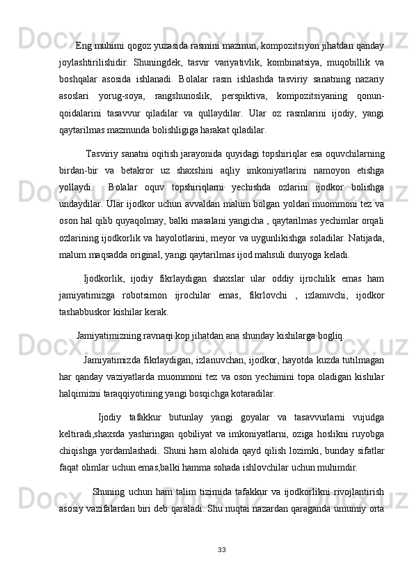        Eng muhimi qogoz yuzasida rasmini mazmun, kompozitsiyon jihatdan qanday
joylashtirilishidir.   Shuningdek,   tasvir   variyativlik,   kombinatsiya,   muqobillik   va
boshqalar   asosida   ishlanadi.   Bolalar   rasm   ishlashda   tasviriy   sanatning   nazariy	

asoslari   yorug-soya,   rangshunoslik,   perspiktiva,   kompozitsiyaning   qonun-	

qoidalarini   tasavvur   qiladilar   va   qullaydilar.   Ular   oz   rasmlarini   ijodiy,   yangi	

qaytarilmas mazmunda bolishligiga harakat qiladilar.	

               Tasviriy sanatni oqitish jarayonida quyidagi topshiriqlar esa oquvchilarning	
  
birdan-bir   va   betakror   uz   shaxshini   aqliy   imkoniyatlarini   namoyon   etishga
yollaydi.     Bolalar   oquv   topshiriqlarni   yechishda   ozlarini   ijodkor   bolishga	
   
undaydilar. Ular ijodkor uchun avvaldan malum bolgan yoldan muommoni tez va	
  
oson hal qilib quyaqolmay, balki masalani yangicha , qaytarilmas yechimlar orqali
ozlarining ijodkorlik va hayolotlarini, meyor va uygunlikishga soladilar. Natijada,	
  
malum maqsadda original, yangi qaytarilmas ijod mahsuli dunyoga keladi.	

        Ijodkorlik,   ijodiy   fikrlaydigan   shaxslar   ular   oddiy   ijrochilik   emas   ham
jamiyatimizga   robotsimon   ijrochilar   emas,   fikrlovchi   ,   izlanuvchi,   ijodkor
tashabbuskor kishilar kerak.
        Jamiyatimizning ravnaqi kop jihatdan ana shunday kishilarga bogliq.	
 
                Jamiyatimizda fikrlaydigan, izlanuvchan, ijodkor, hayotda kuzda tutilmagan
har   qanday  vaziyatlarda  muommoni   tez  va  oson   yechimini   topa  oladigan  kishilar
halqimizni taraqqiyotining yangi bosqichga kotaradilar.	

          Ijodiy   tafakkur   butunlay   yangi   goyalar   va   tasavvurlarni   vujudga

keltiradi,shaxsda   yashiringan   qobiliyat   va   imkoniyatlarni,   oziga   hoslikni   ruyobga	

chiqishga   yordamlashadi.   Shuni   ham   alohida  qayd   qilish   lozimki,  bunday   sifatlar
faqat olimlar uchun emas,balki hamma sohada ishlovchilar uchun muhimdir.
                  Shuning   uchun   ham   talim   tizimida   tafakkur   va   ijodkorlikni   rivojlantirish	

asosiy vazifalardan biri deb qaraladi. Shu nuqtai nazardan qaraganda umumiy orta	
 
33 
